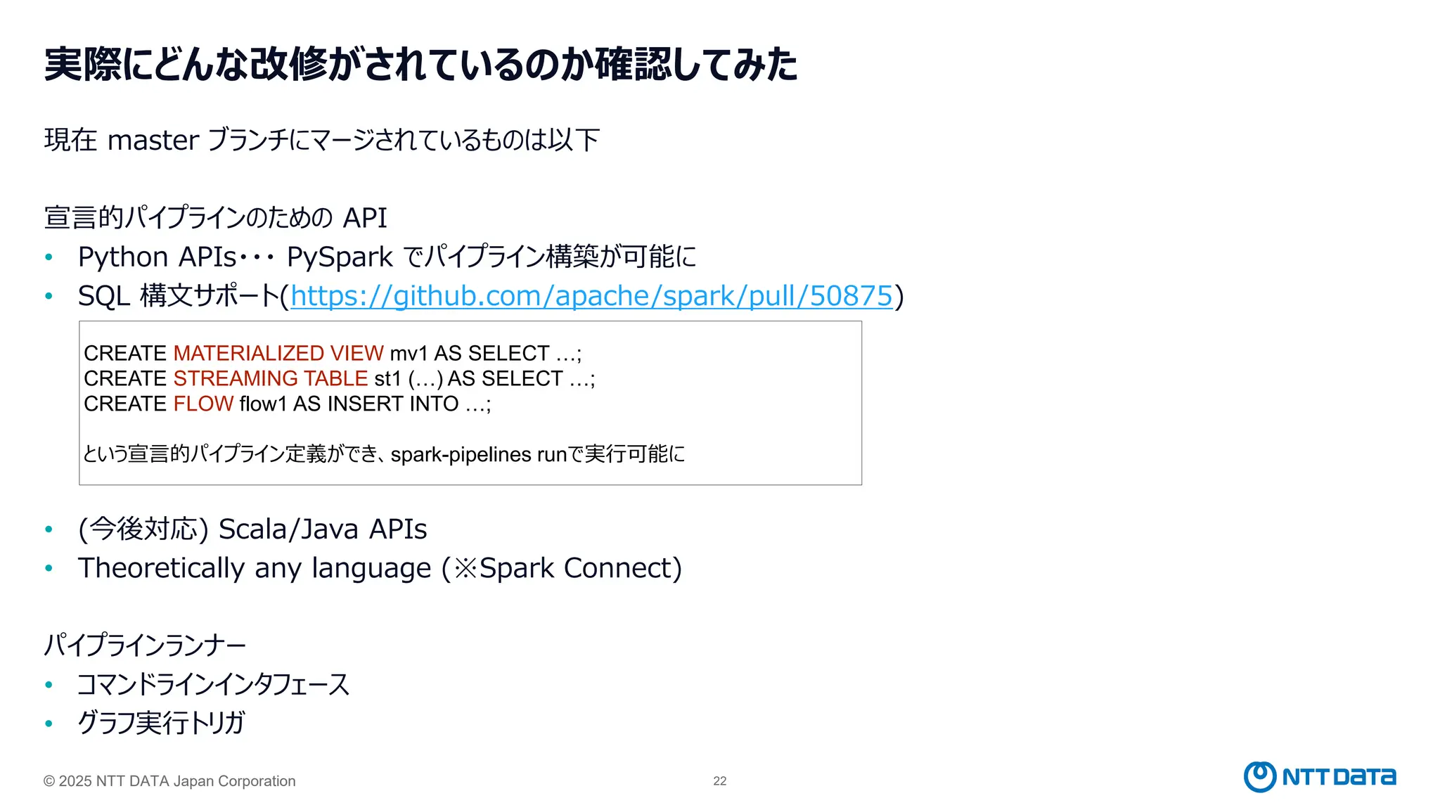 © 2025 NTT DATA Japan Corporation 22
実際にどんな改修がされているのか確認してみた
現在 master ブランチにマージされているものは以下
宣言的パイプラインのための API
• Python APIs・・・ PySpark でパイプライン構築が可能に
• SQL 構文サポート(https://github.com/apache/spark/pull/50875)
• (今後対応) Scala/Java APIs
• Theoretically any language (※Spark Connect)
パイプラインランナー
• コマンドラインインタフェース
• グラフ実行トリガ
CREATE MATERIALIZED VIEW mv1 AS SELECT …;
CREATE STREAMING TABLE st1 (…) AS SELECT …;
CREATE FLOW flow1 AS INSERT INTO …;
という宣言的パイプライン定義ができ、spark-pipelines runで実行可能に
 