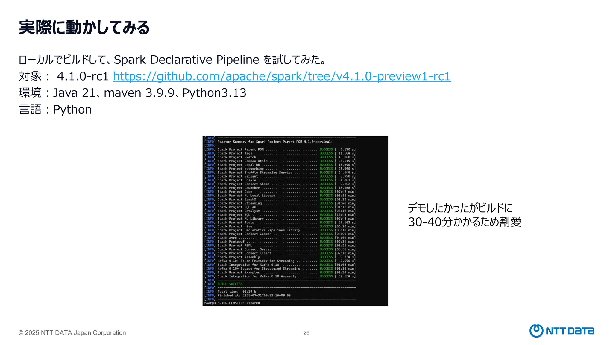 © 2025 NTT DATA Japan Corporation 26
実際に動かしてみる
ローカルでビルドして、Spark Declarative Pipeline を試してみた。
対象： 4.1.0-rc1 https://github.com/apache/spark/tree/v4.1.0-preview1-rc1
環境：Java 21、maven 3.9.9、Python3.13
言語：Python
デモしたかったがビルドに
30-40分かかるため割愛
 