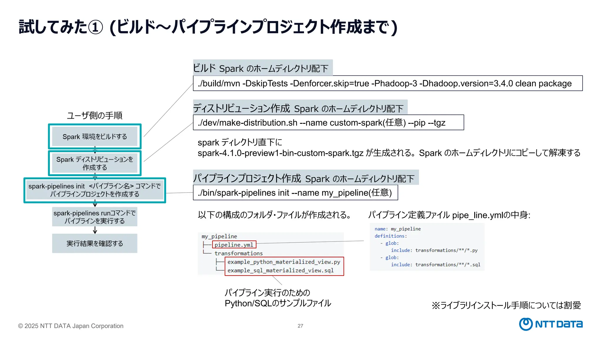 © 2025 NTT DATA Japan Corporation 27
試してみた① (ビルド～パイプラインプロジェクト作成まで)
./build/mvn -DskipTests -Denforcer.skip=true -Phadoop-3 -Dhadoop.version=3.4.0 clean package
ビルド Spark のホームディレクトリ配下
./dev/make-distribution.sh --name custom-spark(任意) --pip --tgz
ディストリビューション作成 Spark のホームディレクトリ配下
./bin/spark-pipelines init --name my_pipeline(任意)
パイプラインプロジェクト作成 Spark のホームディレクトリ配下
spark ディレクトリ直下に
spark-4.1.0-preview1-bin-custom-spark.tgz が生成される。 Spark のホームディレクトリにコピーして解凍する
※ライブラリインストール手順については割愛
以下の構成のフォルダ・ファイルが作成される。
パイプライン実行のための
Python/SQLのサンプルファイル
パイプライン定義ファイル pipe_line.ymlの中身:
 