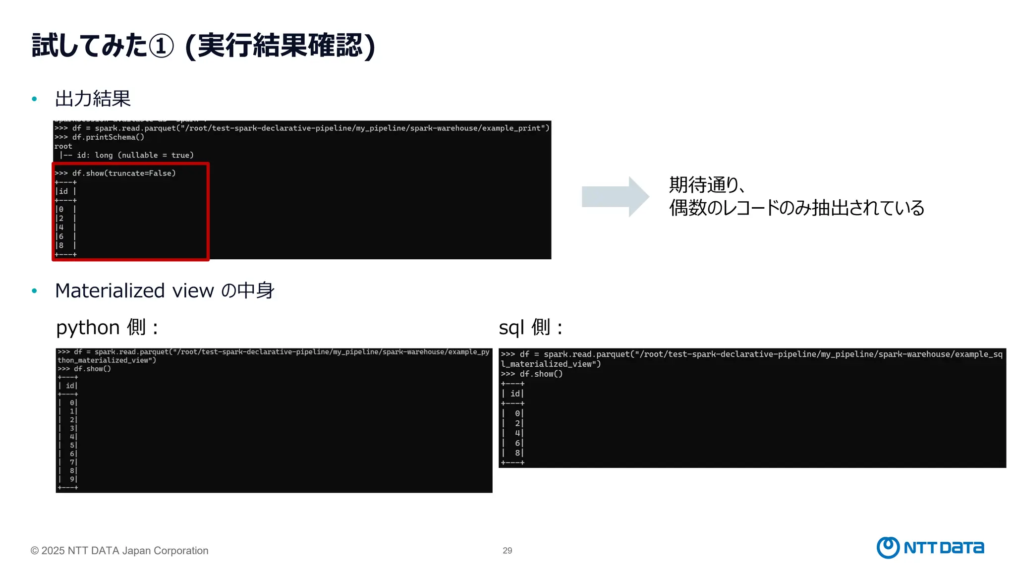 © 2025 NTT DATA Japan Corporation 29
試してみた① (実行結果確認)
• 出力結果
• Materialized view の中身
python 側： sql 側：
期待通り、
偶数のレコードのみ抽出されている
 