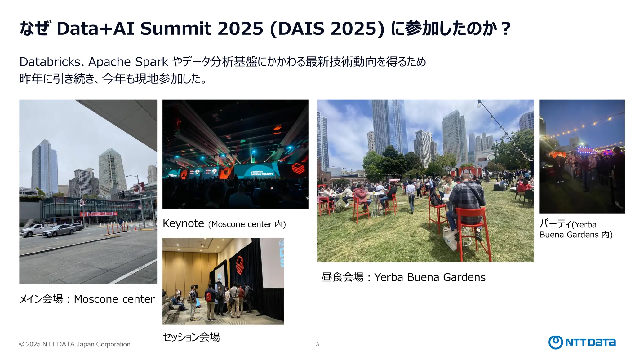 © 2025 NTT DATA Japan Corporation 3
なぜ Data+AI Summit 2025 (DAIS 2025) に参加したのか？
Databricks、Apache Spark やデータ分析基盤にかかわる最新技術動向を得るため
昨年に引き続き、今年も現地参加した。
メイン会場：Moscone center
Keynote (Moscone center 内)
昼食会場：Yerba Buena Gardens
パーティ(Yerba
Buena Gardens 内)
セッション会場
 