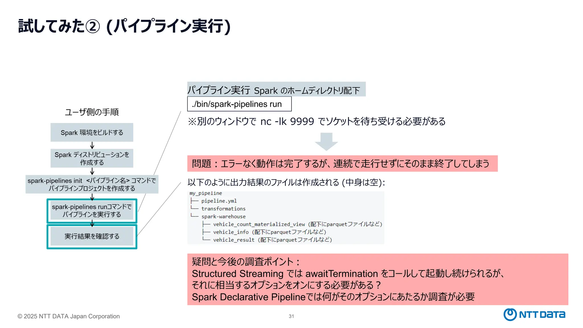 © 2025 NTT DATA Japan Corporation 31
試してみた② (パイプライン実行)
※別のウィンドウで nc -lk 9999 でソケットを待ち受ける必要がある
./bin/spark-pipelines run
パイプライン実行 Spark のホームディレクトリ配下
問題：エラーなく動作は完了するが、連続で走行せずにそのまま終了してしまう
以下のように出力結果のファイルは作成される (中身は空):
疑問と今後の調査ポイント：
Structured Streaming では awaitTermination をコールして起動し続けられるが、
それに相当するオプションをオンにする必要がある？
Spark Declarative Pipelineでは何がそのオプションにあたるか調査が必要
 