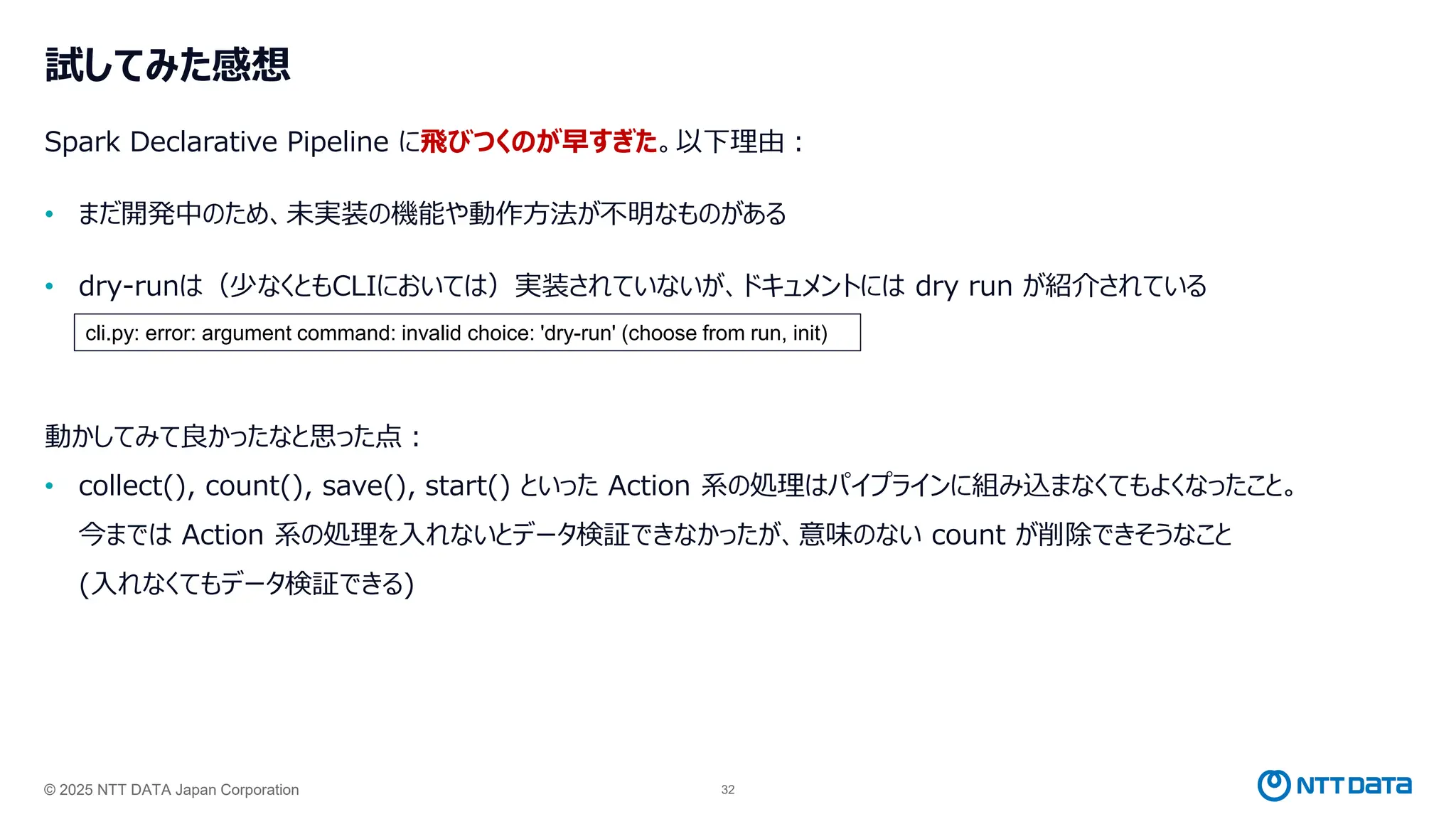 © 2025 NTT DATA Japan Corporation 32
試してみた感想
Spark Declarative Pipeline に飛びつくのが早すぎた。以下理由：
• まだ開発中のため、未実装の機能や動作方法が不明なものがある
• dry-runは（少なくともCLIにおいては）実装されていないが、ドキュメントには dry run が紹介されている
動かしてみて良かったなと思った点：
• collect(), count(), save(), start() といった Action 系の処理はパイプラインに組み込まなくてもよくなったこと。
今までは Action 系の処理を入れないとデータ検証できなかったが、意味のない count が削除できそうなこと
(入れなくてもデータ検証できる)
cli.py: error: argument command: invalid choice: 'dry-run' (choose from run, init)
 