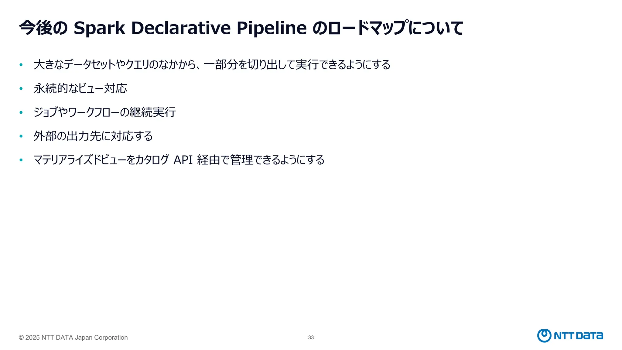 © 2025 NTT DATA Japan Corporation 33
今後の Spark Declarative Pipeline のロードマップについて
• 大きなデータセットやクエリのなかから、一部分を切り出して実行できるようにする
• 永続的なビュー対応
• ジョブやワークフローの継続実行
• 外部の出力先に対応する
• マテリアライズドビューをカタログ API 経由で管理できるようにする
 