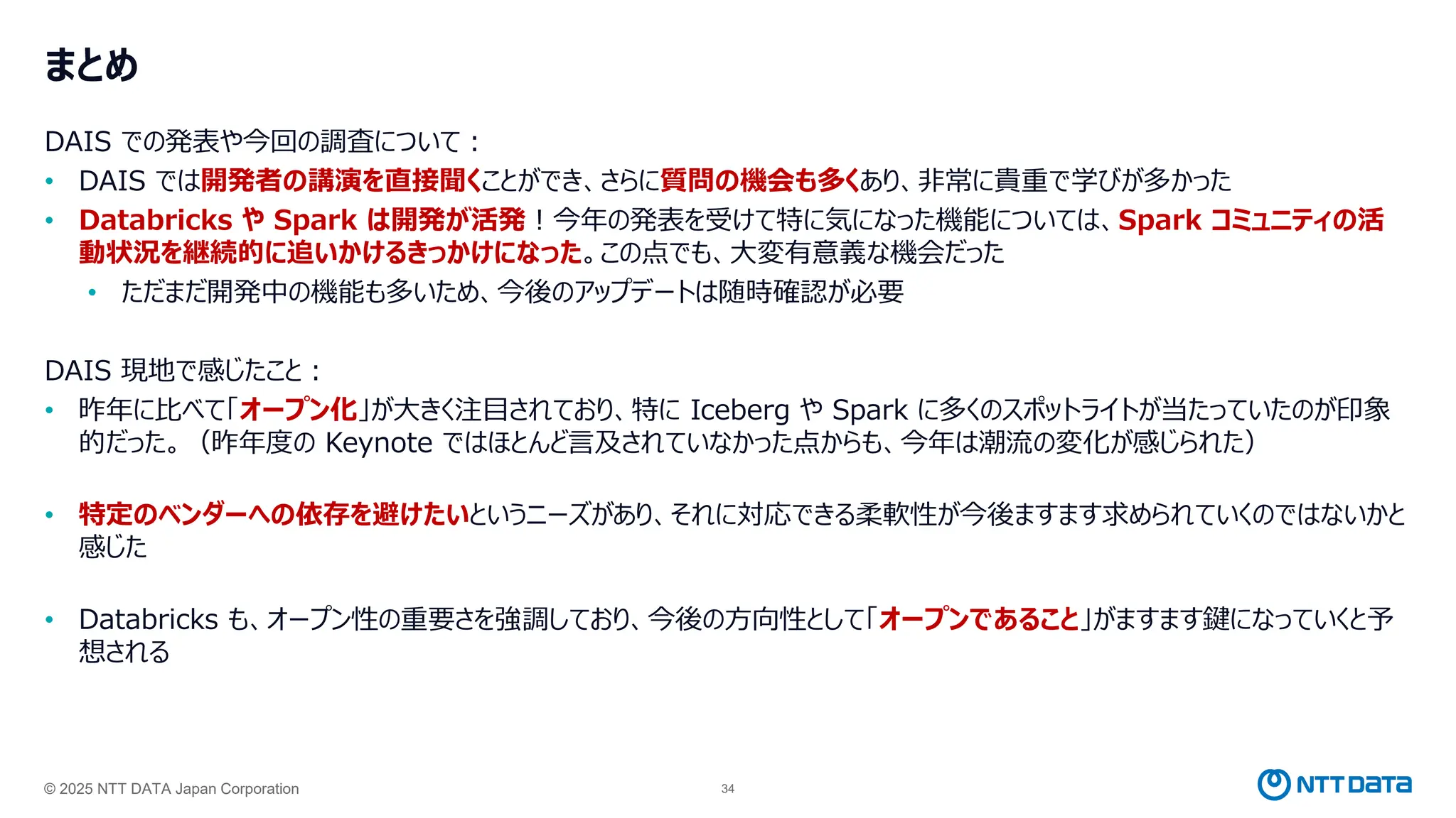 © 2025 NTT DATA Japan Corporation 34
まとめ
DAIS での発表や今回の調査について：
• DAIS では開発者の講演を直接聞くことができ、さらに質問の機会も多くあり、非常に貴重で学びが多かった
• Databricks や Spark は開発が活発！今年の発表を受けて特に気になった機能については、Spark コミュニティの活
動状況を継続的に追いかけるきっかけになった。この点でも、大変有意義な機会だった
• ただまだ開発中の機能も多いため、今後のアップデートは随時確認が必要
DAIS 現地で感じたこと：
• 昨年に比べて「オープン化」が大きく注目されており、特に Iceberg や Spark に多くのスポットライトが当たっていたのが印象
的だった。（昨年度の Keynote ではほとんど言及されていなかった点からも、今年は潮流の変化が感じられた）
• 特定のベンダーへの依存を避けたいというニーズがあり、それに対応できる柔軟性が今後ますます求められていくのではないかと
感じた
• Databricks も、オープン性の重要さを強調しており、今後の方向性として「オープンであること」がますます鍵になっていくと予
想される
 