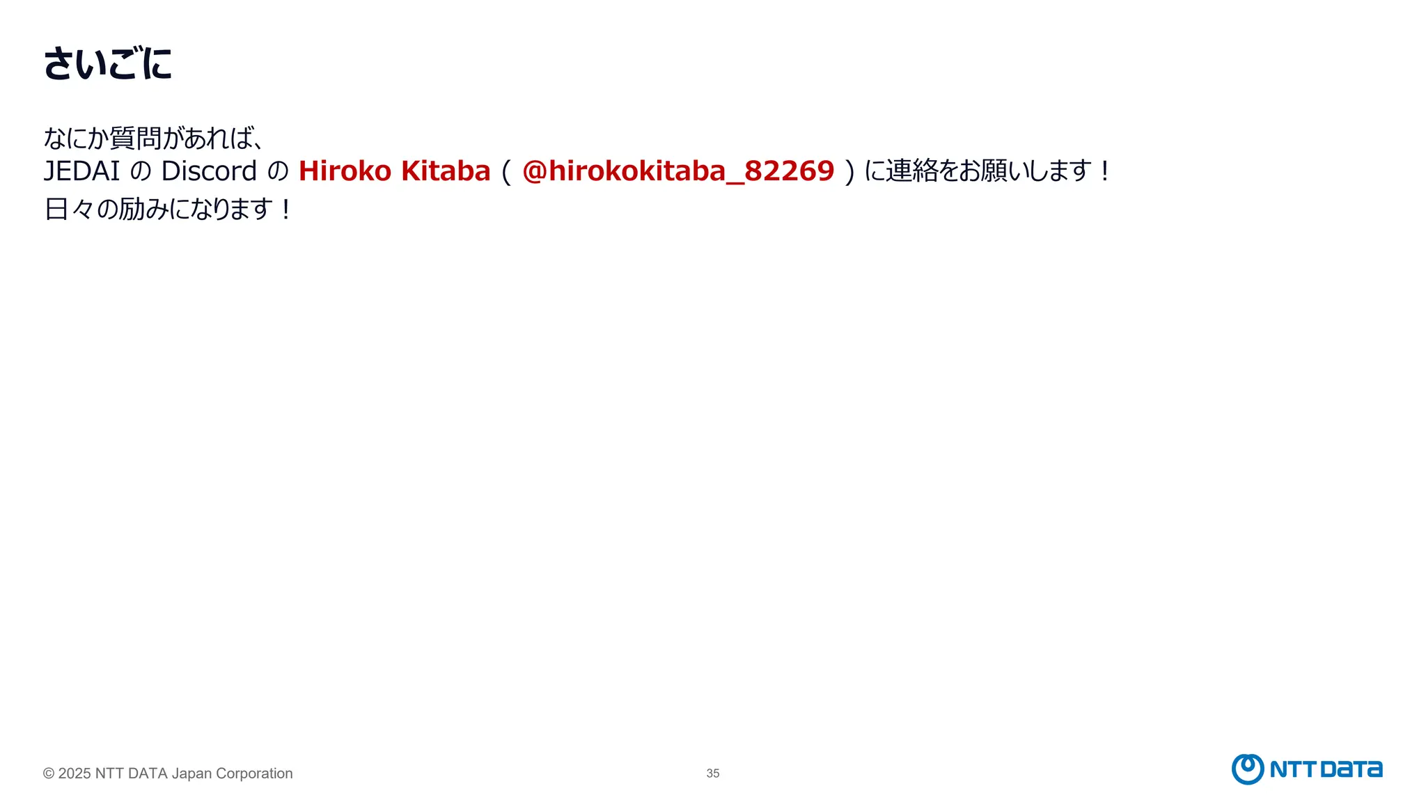 © 2025 NTT DATA Japan Corporation 35
さいごに
なにか質問があれば、
JEDAI の Discord の Hiroko Kitaba ( @hirokokitaba_82269 ) に連絡をお願いします！
日々の励みになります！
 