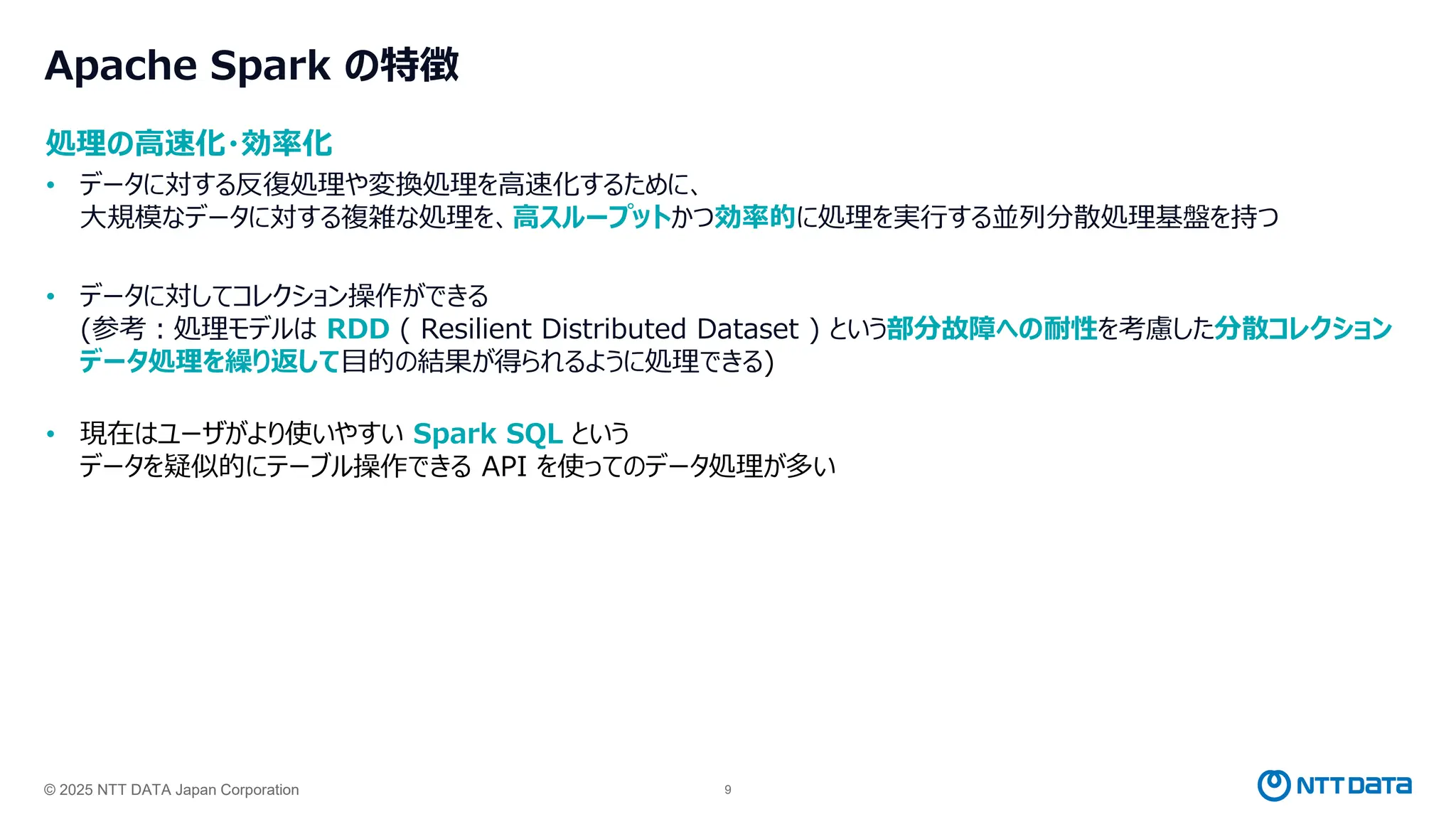 © 2025 NTT DATA Japan Corporation 9
処理の高速化・効率化
• データに対する反復処理や変換処理を高速化するために、
大規模なデータに対する複雑な処理を、高スループットかつ効率的に処理を実行する並列分散処理基盤を持つ
• データに対してコレクション操作ができる
(参考：処理モデルは RDD ( Resilient Distributed Dataset ) という部分故障への耐性を考慮した分散コレクション
データ処理を繰り返して目的の結果が得られるように処理できる)
• 現在はユーザがより使いやすい Spark SQL という
データを疑似的にテーブル操作できる API を使ってのデータ処理が多い
Apache Spark の特徴
 