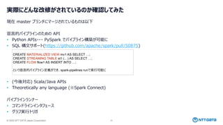 © 2025 NTT DATA Japan Corporation 22
実際にどんな改修がされているのか確認してみた
現在 master ブランチにマージされているものは以下
宣言的パイプラインのための API
• Python APIs・・・ PySpark でパイプライン構築が可能に
• SQL 構文サポート(https://github.com/apache/spark/pull/50875)
• (今後対応) Scala/Java APIs
• Theoretically any language (※Spark Connect)
パイプラインランナー
• コマンドラインインタフェース
• グラフ実行トリガ
CREATE MATERIALIZED VIEW mv1 AS SELECT …;
CREATE STREAMING TABLE st1 (…) AS SELECT …;
CREATE FLOW flow1 AS INSERT INTO …;
という宣言的パイプライン定義ができ、spark-pipelines runで実行可能に
 