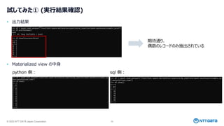 © 2025 NTT DATA Japan Corporation 29
試してみた① (実行結果確認)
• 出力結果
• Materialized view の中身
python 側： sql 側：
期待通り、
偶数のレコードのみ抽出されている
 