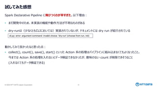 © 2025 NTT DATA Japan Corporation 32
試してみた感想
Spark Declarative Pipeline に飛びつくのが早すぎた。以下理由：
• まだ開発中のため、未実装の機能や動作方法が不明なものがある
• dry-runは（少なくともCLIにおいては）実装されていないが、ドキュメントには dry run が紹介されている
動かしてみて良かったなと思った点：
• collect(), count(), save(), start() といった Action 系の処理はパイプラインに組み込まなくてもよくなったこと。
今までは Action 系の処理を入れないとデータ検証できなかったが、意味のない count が削除できそうなこと
(入れなくてもデータ検証できる)
cli.py: error: argument command: invalid choice: 'dry-run' (choose from run, init)
 