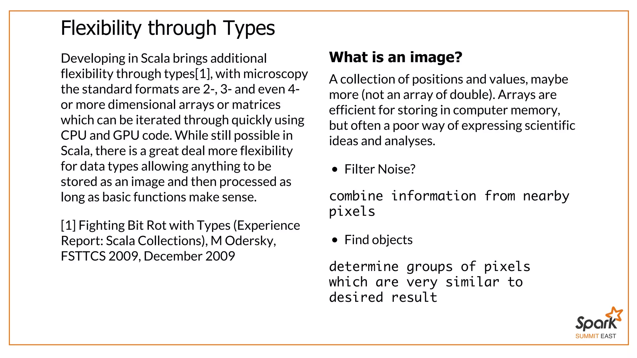 SUMMIT EAST
Flexibility	through	Types
Developing	in	Scala	brings	additional
flexibility	through	types[1],	with	microscopy
the	standard	formats	are	2-,	3-	and	even	4-
or	more	dimensional	arrays	or	matrices
which	can	be	iterated	through	quickly	using
CPU	and	GPU	code.	While	still	possible	in
Scala,	there	is	a	great	deal	more	flexibility
for	data	types	allowing	anything	to	be
stored	as	an	image	and	then	processed	as
long	as	basic	functions	make	sense.
[1]	Fighting	Bit	Rot	with	Types	(Experience
Report:	Scala	Collections),	M	Odersky,
FSTTCS	2009,	December	2009
What	is	an	image?
A	collection	of	positions	and	values,	maybe
more	(not	an	array	of	double).	Arrays	are
efficient	for	storing	in	computer	memory,
but	often	a	poor	way	of	expressing	scientific
ideas	and	analyses.
Filter	Noise?
combine information from nearby
pixels
Find	objects
determine groups of pixels
which are very similar to
desired result
 