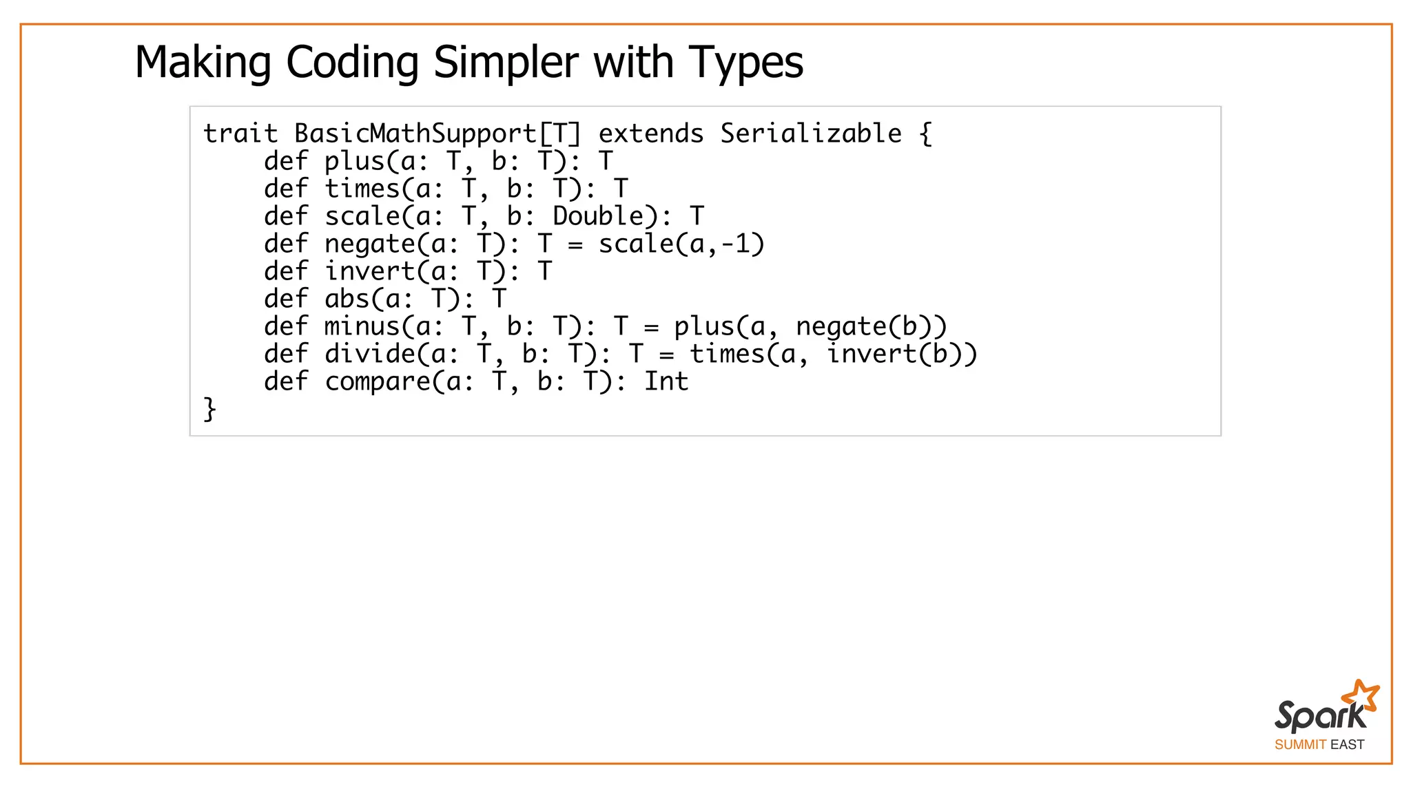 SUMMIT EAST
Making	Coding	Simpler	with	Types
trait BasicMathSupport[T] extends Serializable {
def plus(a: T, b: T): T
def times(a: T, b: T): T
def scale(a: T, b: Double): T
def negate(a: T): T = scale(a,-1)
def invert(a: T): T
def abs(a: T): T
def minus(a: T, b: T): T = plus(a, negate(b))
def divide(a: T, b: T): T = times(a, invert(b))
def compare(a: T, b: T): Int
}
 