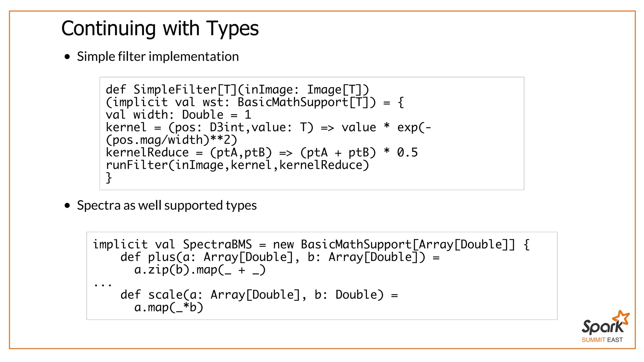 SUMMIT EAST
Continuing	with	Types
Simple	filter	implementation
Spectra	as	well	supported	types
def SimpleFilter[T](inImage: Image[T])
(implicit val wst: BasicMathSupport[T]) = {
val width: Double = 1
kernel = (pos: D3int,value: T) => value * exp(-
(pos.mag/width)**2)
kernelReduce = (ptA,ptB) => (ptA + ptB) * 0.5
runFilter(inImage,kernel,kernelReduce)
}
implicit val SpectraBMS = new BasicMathSupport[Array[Double]] {
def plus(a: Array[Double], b: Array[Double]) =
a.zip(b).map(_ + _)
...
def scale(a: Array[Double], b: Double) =
a.map(_*b)
 