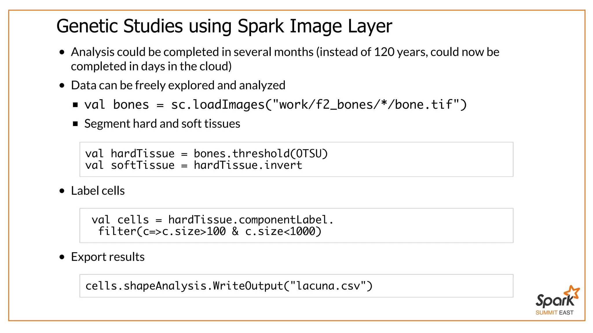 SUMMIT EAST
Genetic	Studies	using	Spark	Image	Layer
Analysis	could	be	completed	in	several	months	(instead	of	120	years,	could	now	be
completed	in	days	in	the	cloud)
Data	can	be	freely	explored	and	analyzed
val bones = sc.loadImages("work/f2_bones/*/bone.tif")
Segment	hard	and	soft	tissues
Label	cells
Export	results
val hardTissue = bones.threshold(OTSU)
val softTissue = hardTissue.invert
val cells = hardTissue.componentLabel.
filter(c=>c.size>100 & c.size<1000)
cells.shapeAnalysis.WriteOutput("lacuna.csv")
 