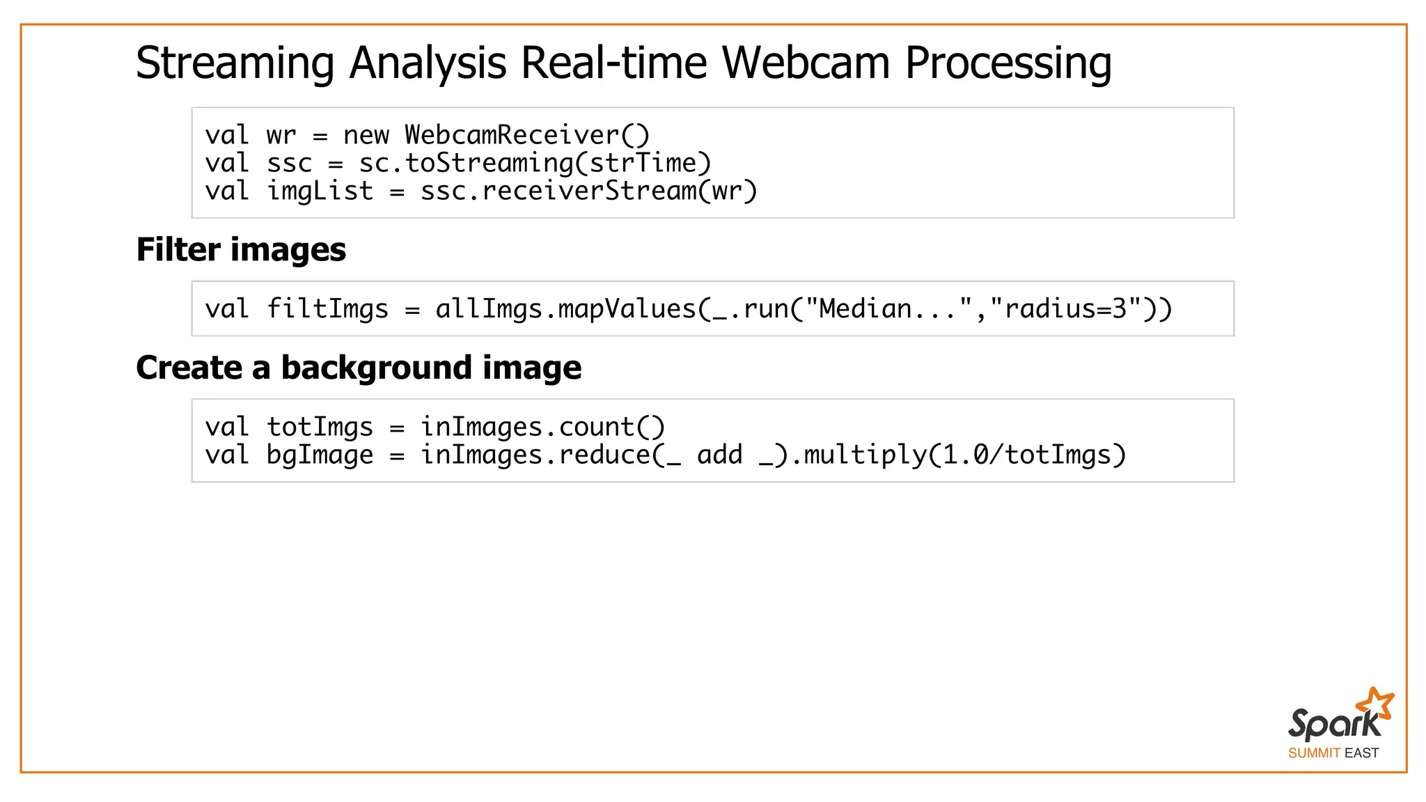 SUMMIT EAST
Streaming	Analysis	Real-time	Webcam	Processing
Filter	images
Create	a	background	image
val wr = new WebcamReceiver()
val ssc = sc.toStreaming(strTime)
val imgList = ssc.receiverStream(wr)
val filtImgs = allImgs.mapValues(_.run("Median...","radius=3"))
val totImgs = inImages.count()
val bgImage = inImages.reduce(_ add _).multiply(1.0/totImgs)
 