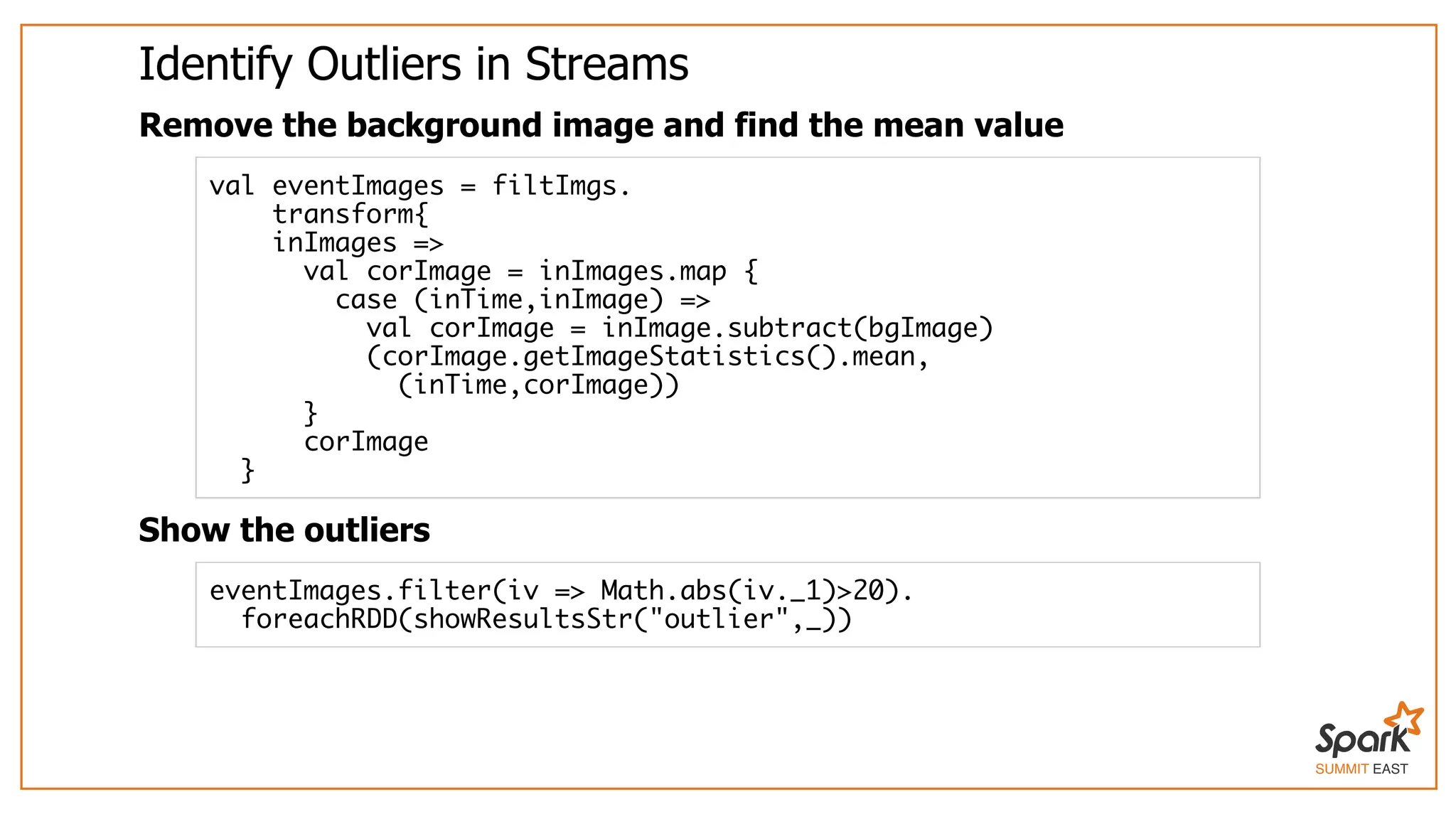 SUMMIT EAST
Identify	Outliers	in	Streams
Remove	the	background	image	and	find	the	mean	value
Show	the	outliers
val eventImages = filtImgs.
transform{
inImages =>
val corImage = inImages.map {
case (inTime,inImage) =>
val corImage = inImage.subtract(bgImage)
(corImage.getImageStatistics().mean,
(inTime,corImage))
}
corImage
}
eventImages.filter(iv => Math.abs(iv._1)>20).
foreachRDD(showResultsStr("outlier",_))
 