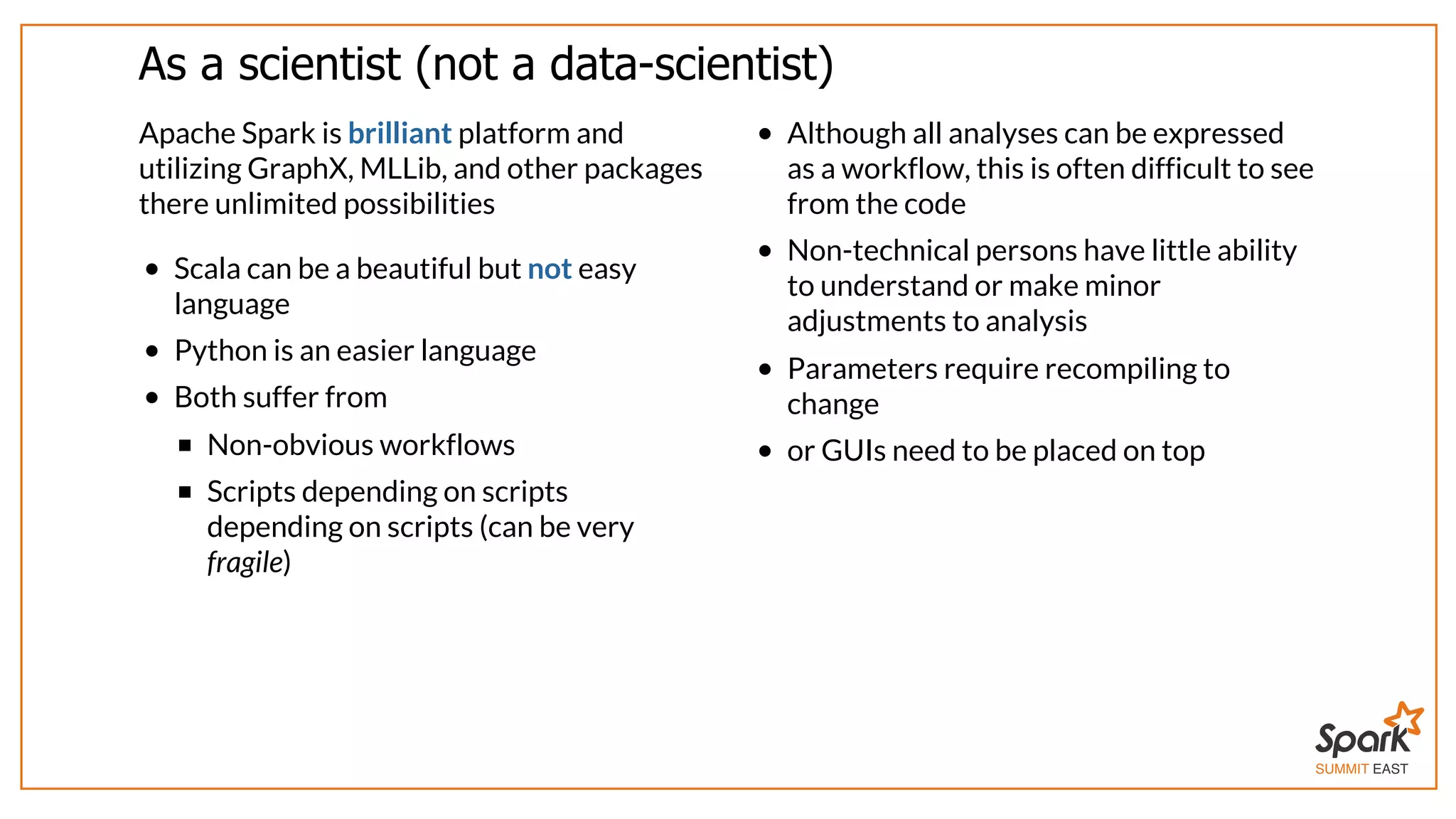 SUMMIT EAST
As	a	scientist	(not	a	data-scientist)
Apache	Spark	is	brilliant	platform	and
utilizing	GraphX,	MLLib,	and	other	packages
there	unlimited	possibilities
Scala	can	be	a	beautiful	but	not	easy
language
Python	is	an	easier	language
Both	suffer	from
Non-obvious	workflows
Scripts	depending	on	scripts
depending	on	scripts	(can	be	very
fragile)
Although	all	analyses	can	be	expressed
as	a	workflow,	this	is	often	difficult	to	see
from	the	code
Non-technical	persons	have	little	ability
to	understand	or	make	minor
adjustments	to	analysis
Parameters	require	recompiling	to
change
or	GUIs	need	to	be	placed	on	top
 