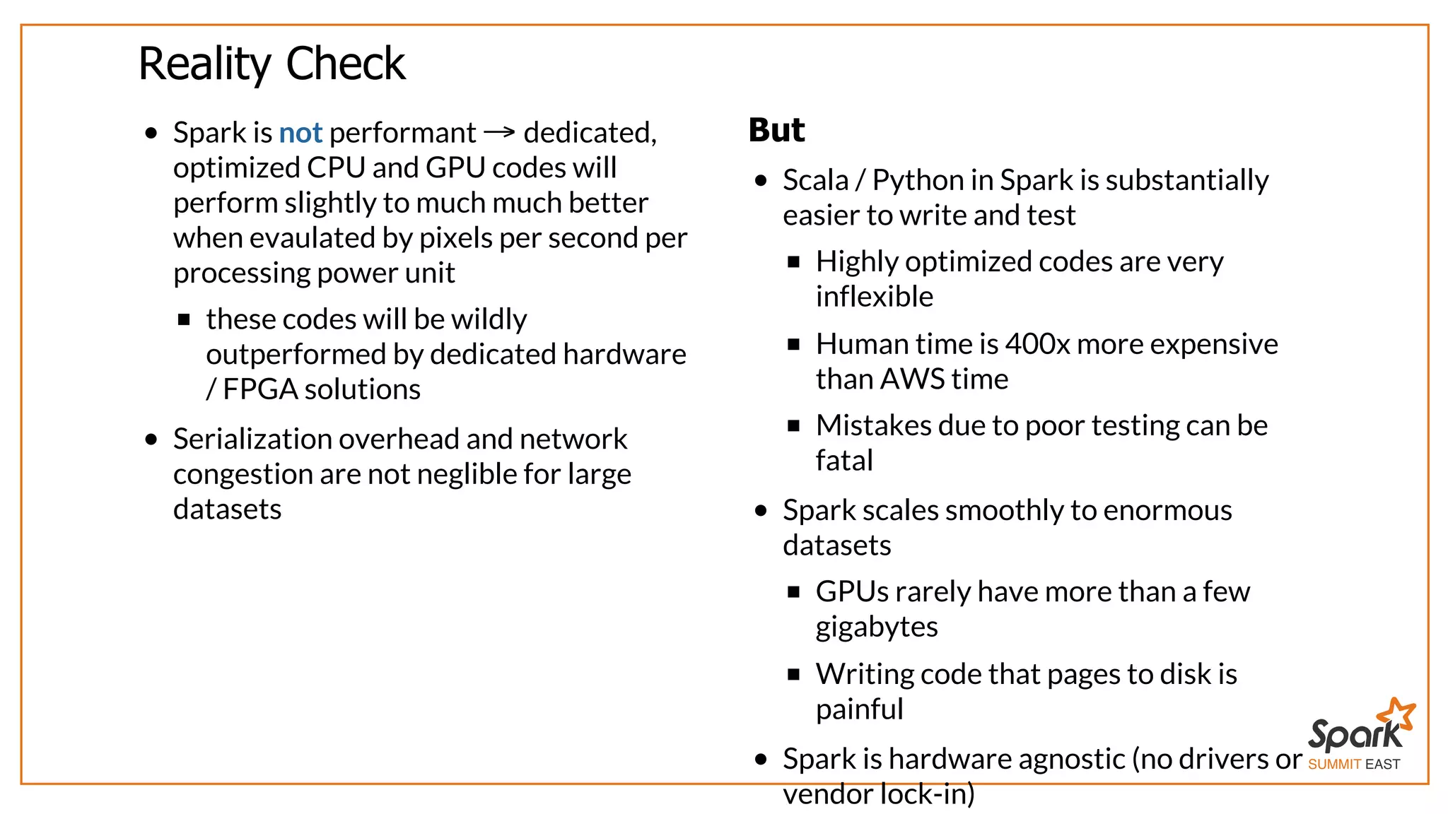 SUMMIT EAST
Reality	Check
Spark	is	not	performant	 	dedicated,
optimized	CPU	and	GPU	codes	will
perform	slightly	to	much	much	better
when	evaulated	by	pixels	per	second	per
processing	power	unit
these	codes	will	be	wildly
outperformed	by	dedicated	hardware
/	FPGA	solutions
Serialization	overhead	and	network
congestion	are	not	neglible	for	large
datasets
→ But
Scala	/	Python	in	Spark	is	substantially
easier	to	write	and	test
Highly	optimized	codes	are	very
inflexible
Human	time	is	400x	more	expensive
than	AWS	time
Mistakes	due	to	poor	testing	can	be
fatal
Spark	scales	smoothly	to	enormous
datasets
GPUs	rarely	have	more	than	a	few
gigabytes
Writing	code	that	pages	to	disk	is
painful
Spark	is	hardware	agnostic	(no	drivers	or
vendor	lock-in)
 