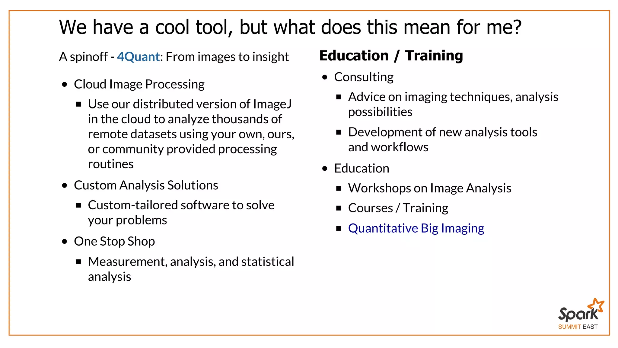 SUMMIT EAST
We	have	a	cool	tool,	but	what	does	this	mean	for	me?
A	spinoff	-	4Quant:	From	images	to	insight
Cloud	Image	Processing
Use	our	distributed	version	of	ImageJ
in	the	cloud	to	analyze	thousands	of
remote	datasets	using	your	own,	ours,
or	community	provided	processing
routines
Custom	Analysis	Solutions
Custom-tailored	software	to	solve
your	problems
One	Stop	Shop
Measurement,	analysis,	and	statistical
analysis
Education	/	Training
Consulting
Advice	on	imaging	techniques,	analysis
possibilities
Development	of	new	analysis	tools
and	workflows
Education
Workshops	on	Image	Analysis
Courses	/	Training
Quantitative	Big	Imaging
 