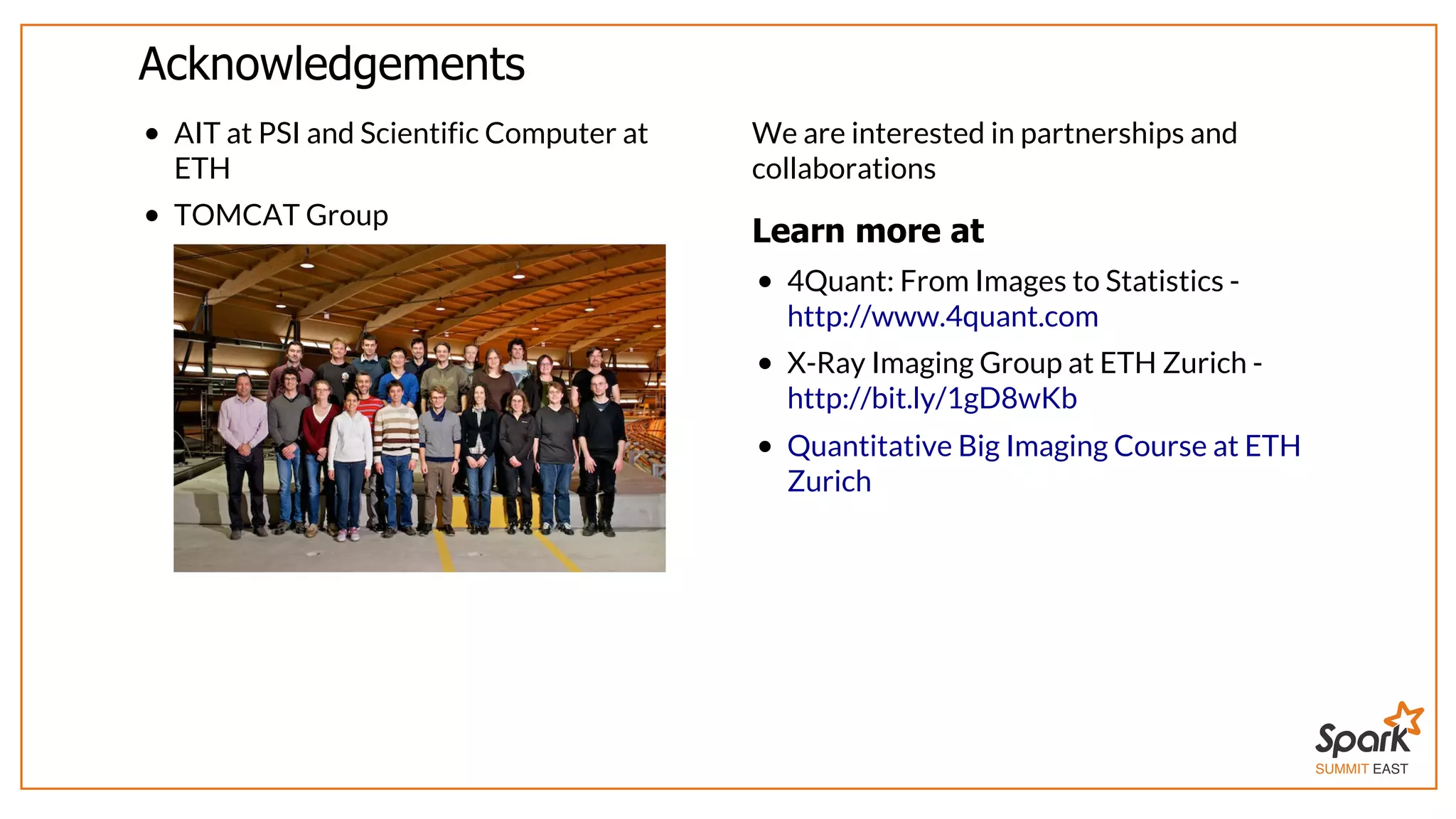 SUMMIT EAST
Acknowledgements
AIT	at	PSI	and	Scientific	Computer	at
ETH
TOMCAT	Group	
We	are	interested	in	partnerships	and
collaborations
Learn	more	at
4Quant:	From	Images	to	Statistics	-
X-Ray	Imaging	Group	at	ETH	Zurich	-
http://www.4quant.com
http://bit.ly/1gD8wKb
Quantitative	Big	Imaging	Course	at	ETH
Zurich
 