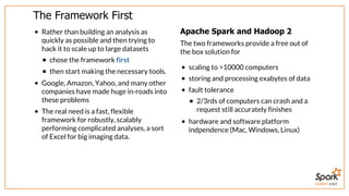 SUMMIT EAST
The	Framework	First
Rather	than	building	an	analysis	as
quickly	as	possible	and	then	trying	to
hack	it	to	scale	up	to	large	datasets
chose	the	framework	first
then	start	making	the	necessary	tools.
Google,	Amazon,	Yahoo,	and	many	other
companies	have	made	huge	in-roads	into
these	problems
The	real	need	is	a	fast,	flexible
framework	for	robustly,	scalably
performing	complicated	analyses,	a	sort
of	Excel	for	big	imaging	data.
Apache	Spark	and	Hadoop	2
The	two	frameworks	provide	a	free	out	of
the	box	solution	for
scaling	to	>10000	computers
storing	and	processing	exabytes	of	data
fault	tolerance
2/3rds	of	computers	can	crash	and	a
request	still	accurately	finishes
hardware	and	software	platform
indpendence	(Mac,	Windows,	Linux)
 