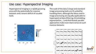 SUMMIT EAST
Use	case:	Hyperspectral	Imaging
Hyperspectral	imaging	is	a	rapidly	growing
area	with	the	potentially	for	massive
datasets	and	a	severe	deficit	of	usuable
tools.
The	scale	of	the	data	is	large	and	standard
image	processing	tools	are	ill-suited	for
handling	them,	although	the	ideas	used	in
image	processing	are	equally	applicable	to
hyperspectral	data	(filtering,	thresholding,
segmentation,…)	and	distributed,	parallel
approaches	make	even	more	sense	on	such
massive	datasets
 