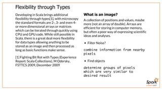 SUMMIT EAST
Flexibility	through	Types
Developing	in	Scala	brings	additional
flexibility	through	types[1],	with	microscopy
the	standard	formats	are	2-,	3-	and	even	4-
or	more	dimensional	arrays	or	matrices
which	can	be	iterated	through	quickly	using
CPU	and	GPU	code.	While	still	possible	in
Scala,	there	is	a	great	deal	more	flexibility
for	data	types	allowing	anything	to	be
stored	as	an	image	and	then	processed	as
long	as	basic	functions	make	sense.
[1]	Fighting	Bit	Rot	with	Types	(Experience
Report:	Scala	Collections),	M	Odersky,
FSTTCS	2009,	December	2009
What	is	an	image?
A	collection	of	positions	and	values,	maybe
more	(not	an	array	of	double).	Arrays	are
efficient	for	storing	in	computer	memory,
but	often	a	poor	way	of	expressing	scientific
ideas	and	analyses.
Filter	Noise?
combine information from nearby
pixels
Find	objects
determine groups of pixels
which are very similar to
desired result
 