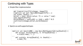 SUMMIT EAST
Continuing	with	Types
Simple	filter	implementation
Spectra	as	well	supported	types
def SimpleFilter[T](inImage: Image[T])
(implicit val wst: BasicMathSupport[T]) = {
val width: Double = 1
kernel = (pos: D3int,value: T) => value * exp(-
(pos.mag/width)**2)
kernelReduce = (ptA,ptB) => (ptA + ptB) * 0.5
runFilter(inImage,kernel,kernelReduce)
}
implicit val SpectraBMS = new BasicMathSupport[Array[Double]] {
def plus(a: Array[Double], b: Array[Double]) =
a.zip(b).map(_ + _)
...
def scale(a: Array[Double], b: Double) =
a.map(_*b)
 