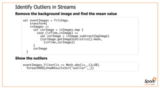 SUMMIT EAST
Identify	Outliers	in	Streams
Remove	the	background	image	and	find	the	mean	value
Show	the	outliers
val eventImages = filtImgs.
transform{
inImages =>
val corImage = inImages.map {
case (inTime,inImage) =>
val corImage = inImage.subtract(bgImage)
(corImage.getImageStatistics().mean,
(inTime,corImage))
}
corImage
}
eventImages.filter(iv => Math.abs(iv._1)>20).
foreachRDD(showResultsStr("outlier",_))
 