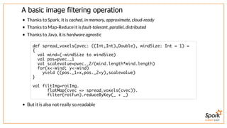 SUMMIT EAST
A	basic	image	filtering	operation
Thanks	to	Spark,	it	is	cached,	in	memory,	approximate,	cloud-ready
Thanks	to	Map-Reduce	it	is	fault-tolerant,	parallel,	distributed
Thanks	to	Java,	it	is	hardware	agnostic
But	it	is	also	not	really	so	readable
def spread_voxels(pvec: ((Int,Int),Double), windSize: Int = 1) =
{
val wind=(-windSize to windSize)
val pos=pvec._1
val scalevalue=pvec._2/(wind.length*wind.length)
for(x<-wind; y<-wind)
yield ((pos._1+x,pos._2+y),scalevalue)
}
val filtImg=roiImg.
flatMap(cvec => spread_voxels(cvec)).
filter(roiFun).reduceByKey(_ + _)
 