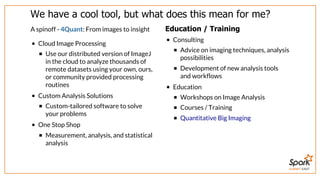 SUMMIT EAST
We	have	a	cool	tool,	but	what	does	this	mean	for	me?
A	spinoff	-	4Quant:	From	images	to	insight
Cloud	Image	Processing
Use	our	distributed	version	of	ImageJ
in	the	cloud	to	analyze	thousands	of
remote	datasets	using	your	own,	ours,
or	community	provided	processing
routines
Custom	Analysis	Solutions
Custom-tailored	software	to	solve
your	problems
One	Stop	Shop
Measurement,	analysis,	and	statistical
analysis
Education	/	Training
Consulting
Advice	on	imaging	techniques,	analysis
possibilities
Development	of	new	analysis	tools
and	workflows
Education
Workshops	on	Image	Analysis
Courses	/	Training
Quantitative	Big	Imaging
 