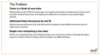 SUMMIT EAST
The	Problem
There	is	a	flood	of	new	data
What	took	an	entire	PhD	3-4	years	ago,	can	now	be	measured	in	a	weekend,	or	even	several
seconds.	Analysis	tools	have	not	kept	up,	are	difficult	to	customize,	and	usually	highly
specific.
Optimized	Data-Structures	do	not	fit
Data-structures	that	were	fast	and	efficient	for	computers	with	640kb	of	memory	do	not
make	sense	anymore
Single-core	computing	is	too	slow
CPU's	are	not	getting	that	much	faster	but	there	are	a	lot	more	of	them.	Iterating	through	a
huge	array	takes	almost	as	long	on	2014	hardware	as	2006	hardware
 