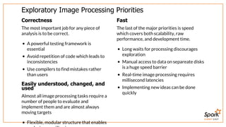 SUMMIT EAST
Exploratory	Image	Processing	Priorities
Correctness
The	most	important	job	for	any	piece	of
analysis	is	to	be	correct.
A	powerful	testing	framework	is
essential
Avoid	repetition	of	code	which	leads	to
inconsistencies
Use	compilers	to	find	mistakes	rather
than	users
Easily	understood,	changed,	and
used
Almost	all	image	processing	tasks	require	a
number	of	people	to	evaluate	and
implement	them	and	are	almost	always
moving	targets
Flexible,	modular	structure	that	enables
Fast
The	last	of	the	major	priorities	is	speed
which	covers	both	scalability,	raw
performance,	and	development	time.
Long	waits	for	processing	discourages
exploration
Manual	access	to	data	on	separeate	disks
is	a	huge	speed	barrier
Real-time	image	processing	requires
millisecond	latencies
Implementing	new	ideas	can	be	done
quickly
 