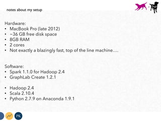 Hardware:
•  MacBook Pro (late 2012)
•  ~36 GB free disk space
•  8GB RAM
•  2 cores
•  Not exactly a blazingly fast, top of the line machine….
Software:
•  Spark 1.1.0 for Hadoop 2.4
•  GraphLab Create 1.2.1
•  Hadoop 2.4
•  Scala 2.10.4
•  Python 2.7.9 on Anaconda 1.9.1
PK
notes about my setup
+
 