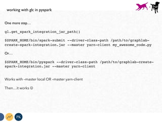 One more step…
gl.get_spark_integration_jar_path()
$SPARK_HOME/bin/spark-submit --driver-class-path /path/to/graphlab-
create-spark-integration.jar --master yarn-client my_awesome_code.py
Or…
$SPARK_HOME/bin/pyspark --driver-class-path /path/to/graphlab-create-
spark-integration.jar --master yarn-client
Works with –master local OR –master yarn-client
Then…it works J
PK
working with glc in pyspark
+
 