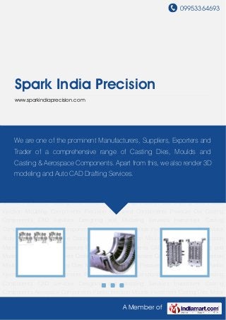 09953364693
A Member of
Spark India Precision
www.sparkindiaprecision.com
Investment Casting Components Aerospace Components Plastic Injection Moulds Investment
Casting Dies Motor Body Castings Pressure Die Casting Dies Plastic Injection Moulding
Components Precision Machined Components Pressure Die Casting Components CAD
Services Designing and Modeling Services Investment Casting Components Aerospace
Components Plastic Injection Moulds Investment Casting Dies Motor Body Castings Pressure
Die Casting Dies Plastic Injection Moulding Components Precision Machined
Components Pressure Die Casting Components CAD Services Designing and Modeling
Services Investment Casting Components Aerospace Components Plastic Injection
Moulds Investment Casting Dies Motor Body Castings Pressure Die Casting Dies Plastic
Injection Moulding Components Precision Machined Components Pressure Die Casting
Components CAD Services Designing and Modeling Services Investment Casting
Components Aerospace Components Plastic Injection Moulds Investment Casting Dies Motor
Body Castings Pressure Die Casting Dies Plastic Injection Moulding Components Precision
Machined Components Pressure Die Casting Components CAD Services Designing and
Modeling Services Investment Casting Components Aerospace Components Plastic Injection
Moulds Investment Casting Dies Motor Body Castings Pressure Die Casting Dies Plastic
Injection Moulding Components Precision Machined Components Pressure Die Casting
Components CAD Services Designing and Modeling Services Investment Casting
Components Aerospace Components Plastic Injection Moulds Investment Casting Dies Motor
We are one of the prominent Manufacturers, Suppliers, Exporters and
Trader of a comprehensive range of Casting Dies, Moulds and
Casting & Aerospace Components. Apart from this, we also render 3D
modeling and Auto CAD Drafting Services.
 