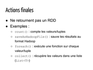 Actions finales
● Ne retournent pas un RDD
● Exemples :
○ count() : compte les valeurs/tuples
○ saveAsHadoopFile() : sauve les résultats au
format Hadoop
○ foreach() : exécute une fonction sur chaque
valeur/tuple
○ collect() : récupère les valeurs dans une liste
(List<T>)
 