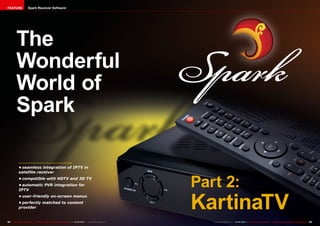 FEATURE                 Spark Receiver Software




          The
          Wonderful
          World of
          Spark

             •	seamless integration of IPTV in
             satellite receiver
             •	compatible with HDTV and 3D TV
             •	automatic PVR integration for
             IPTV
                                                                                                                        Part 2:
                                                                                                                        KartinaTV
             •	user-friendly on-screen menus
             •	perfectly matched to content
             provider


92 TELE-satellite International — The World‘s Largest Digital TV Trade Magazine — 04-05/2012 — www.TELE-satellite.com      www.TELE-satellite.com — 04-05/2012 — TELE-satellite International — The World‘s Largest Digital TV Trade Magazine   93
 