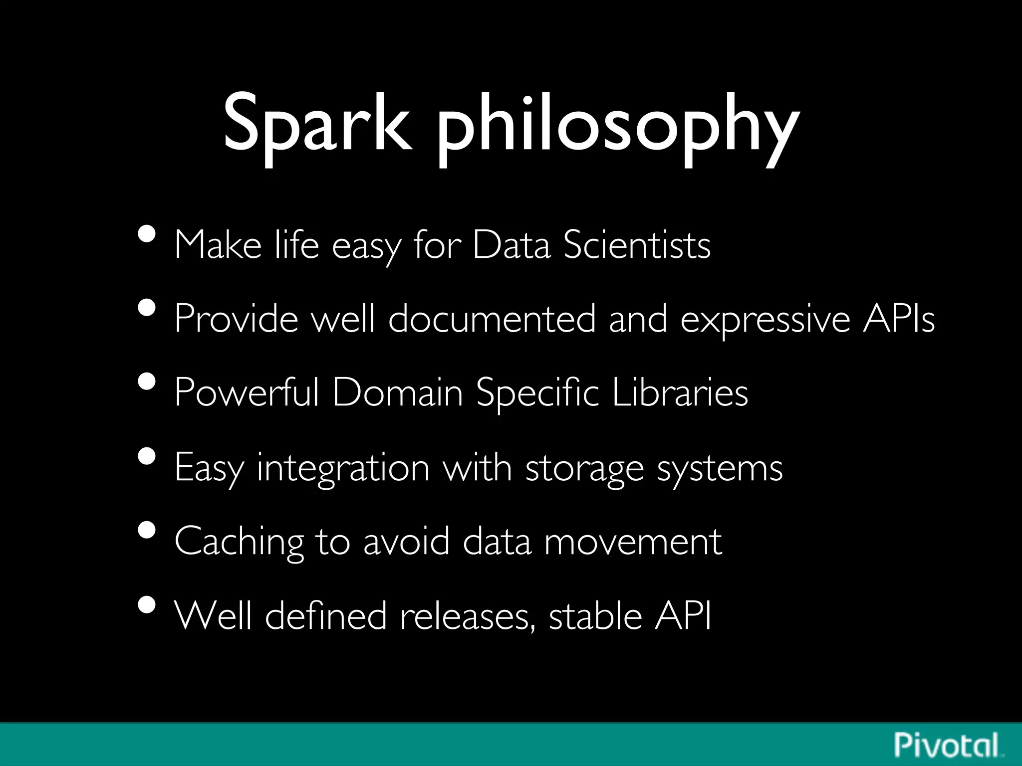 Spark philosophy	

• Make life easy for Data Scientists	

• Provide well documented and expressive APIs	

• Powerful Domain Speciﬁc Libraries	

• Easy integration with storage systems	

• Caching to avoid data movement	

• Well deﬁned releases, stable API	

 