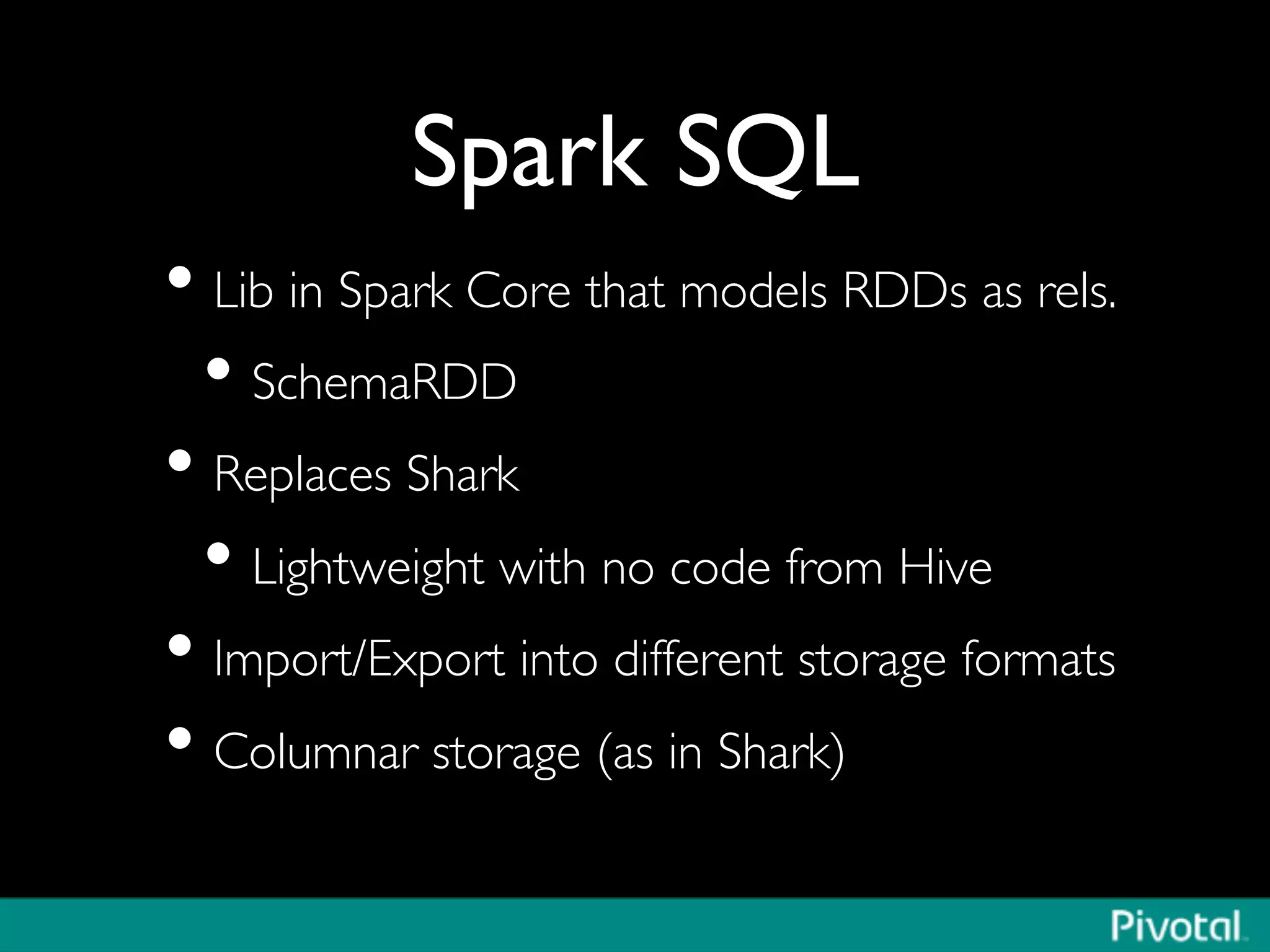 Spark SQL	

• Lib in Spark Core that models RDDs as rels.	

• SchemaRDD	

• Replaces Shark	

• Lightweight with no code from Hive	

• Import/Export into different storage formats	

• Columnar storage (as in Shark)	

 