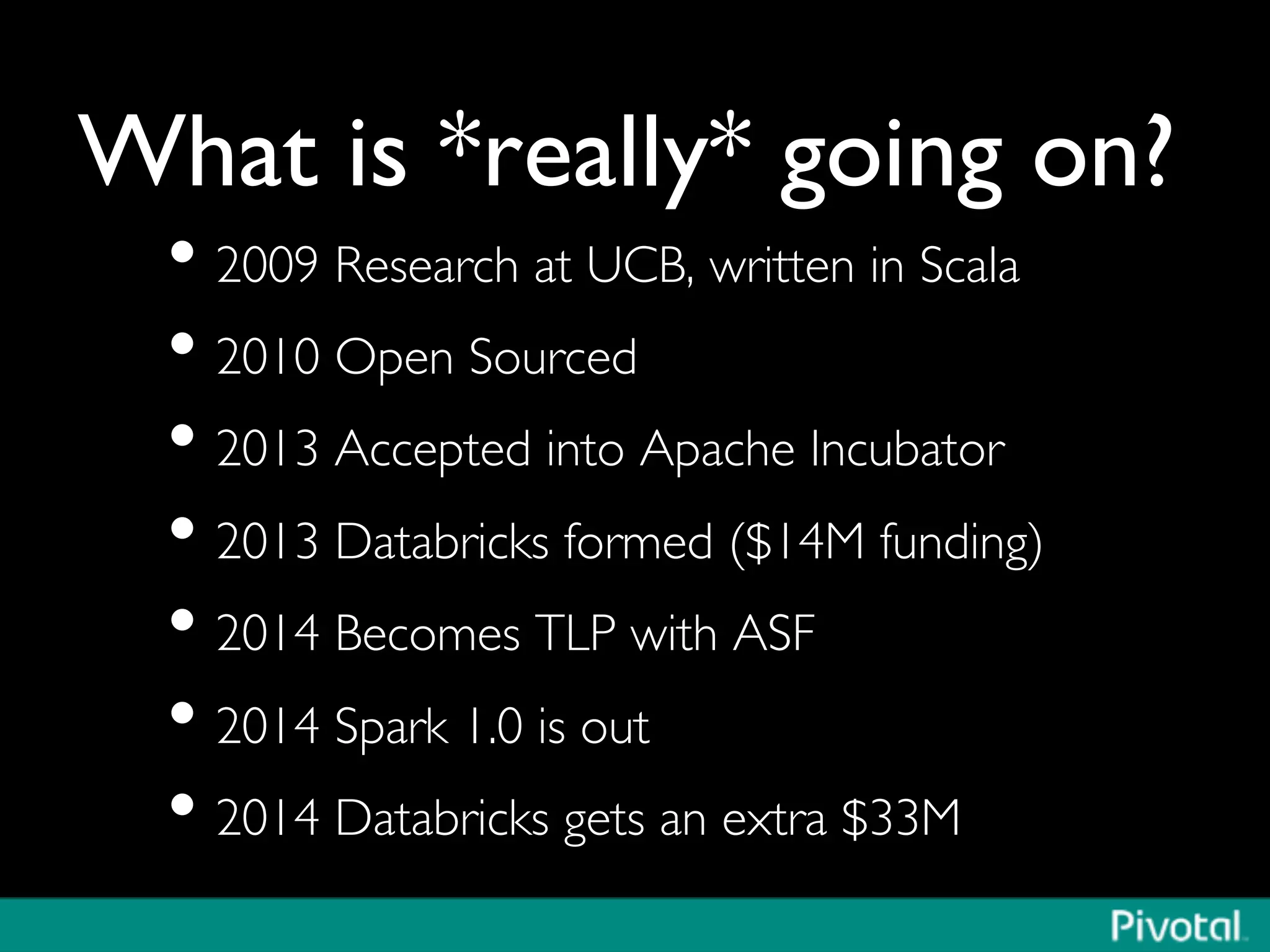 What is *really* going on?	

• 2009 Research at UCB, written in Scala	

• 2010 Open Sourced	

• 2013 Accepted into Apache Incubator	

• 2013 Databricks formed ($14M funding)	

• 2014 Becomes TLP with ASF	

• 2014 Spark 1.0 is out	

• 2014 Databricks gets an extra $33M	

 