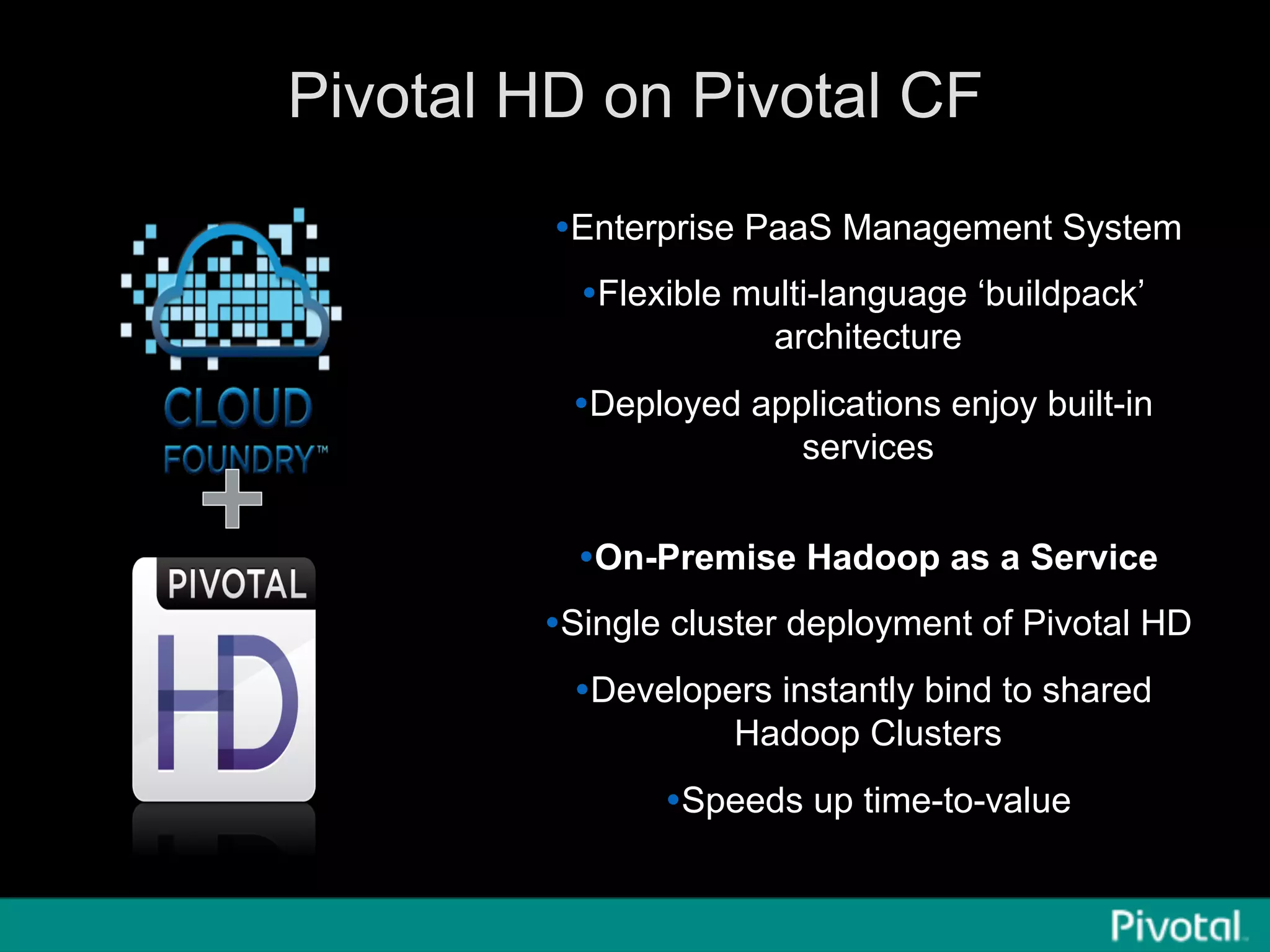 Pivotal HD on Pivotal CF
Ÿ Enterprise PaaS Management System
Ÿ Flexible multi-language ‘buildpack’
architecture
Ÿ Deployed applications enjoy built-in
services
Ÿ On-Premise Hadoop as a Service
Ÿ Single cluster deployment of Pivotal HD
Ÿ Developers instantly bind to shared
Hadoop Clusters
Ÿ Speeds up time-to-value
 