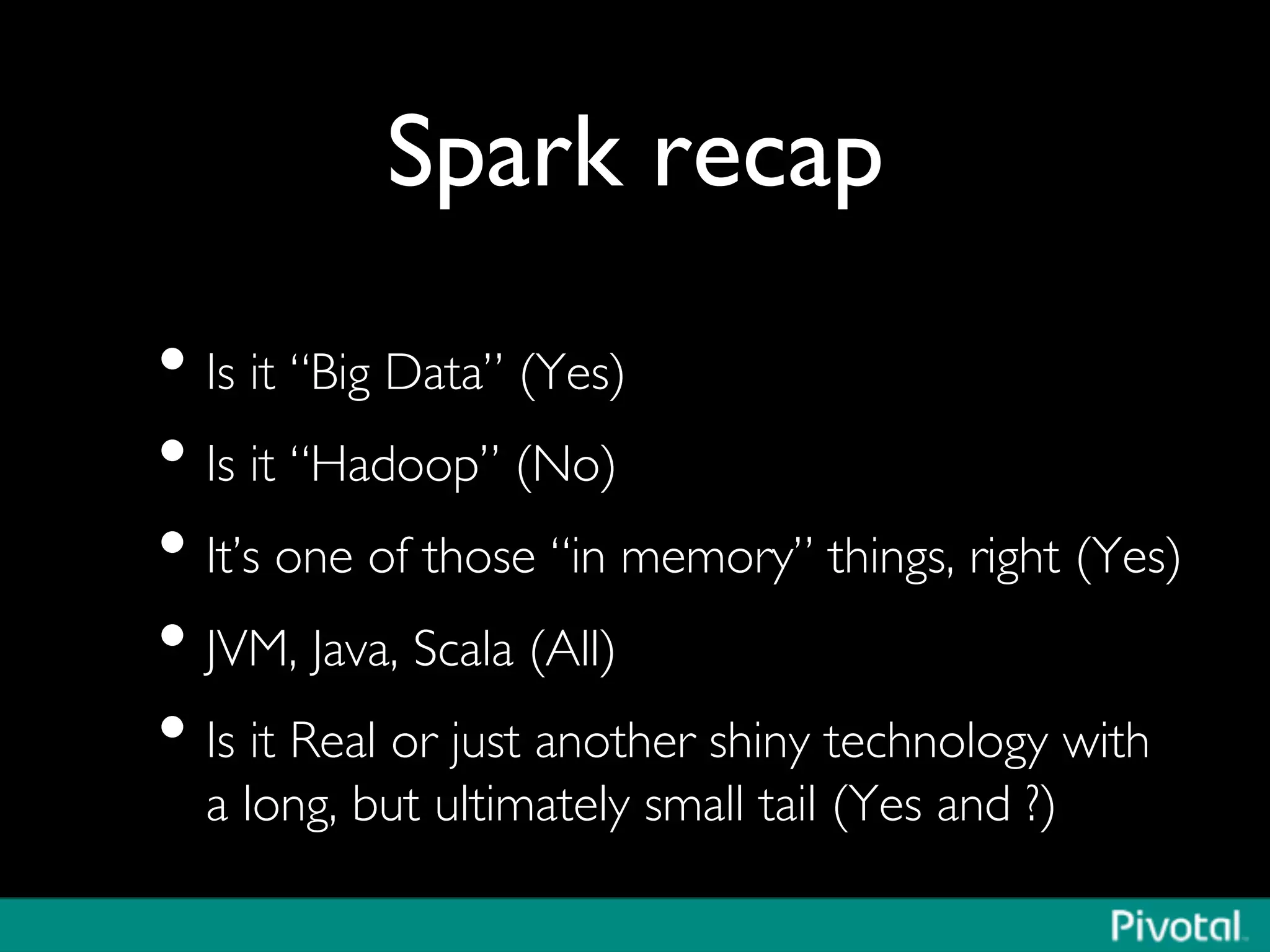 Spark recap	

• Is it “Big Data” (Yes)	

• Is it “Hadoop” (No)	

• It’s one of those “in memory” things, right (Yes)	

• JVM, Java, Scala (All)	

• Is it Real or just another shiny technology with
a long, but ultimately small tail (Yes and ?)	

 