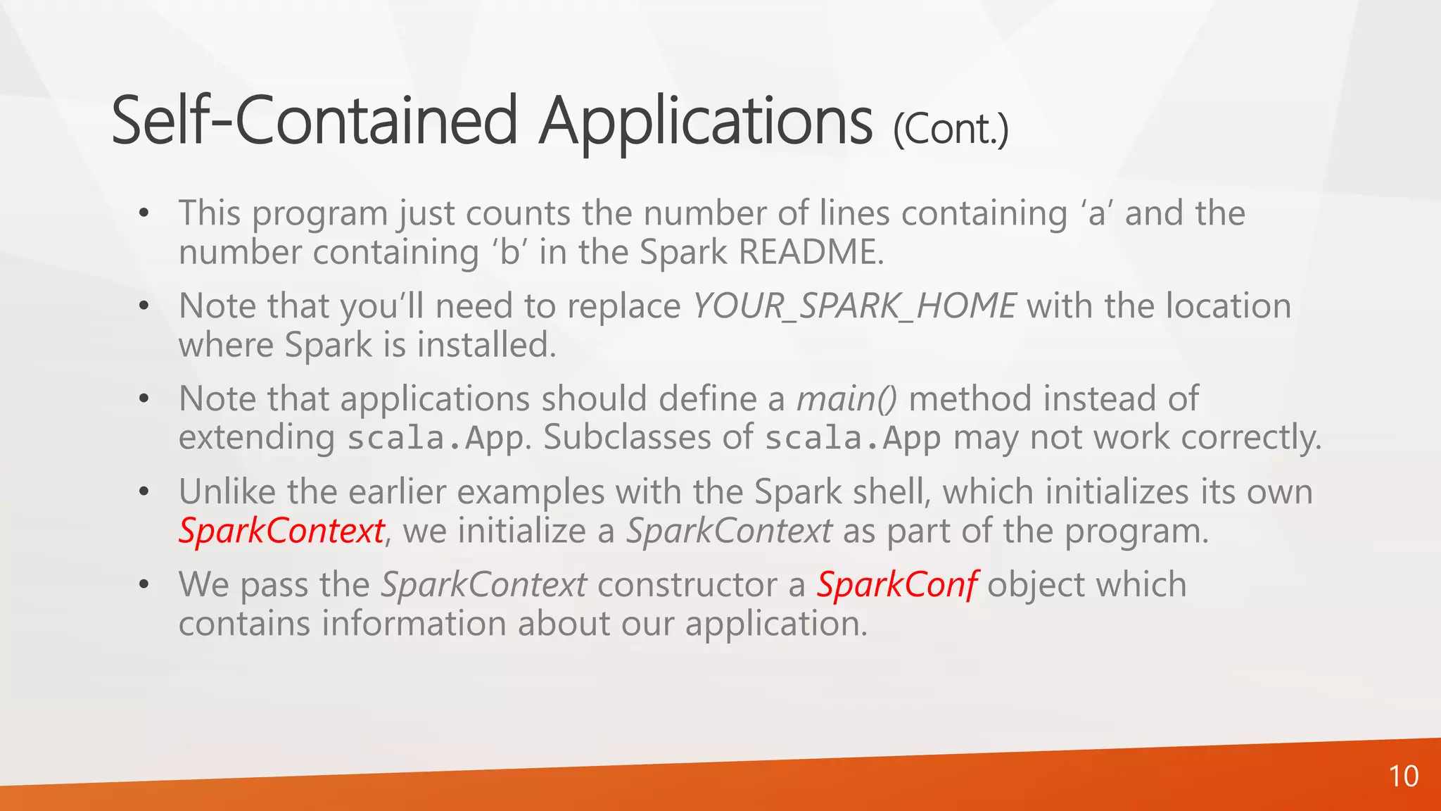 Self-Contained Applications (Cont.)
• This program just counts the number of lines containing ‘a’ and the
number containing ‘b’ in the Spark README.
• Note that you’ll need to replace YOUR_SPARK_HOME with the location
where Spark is installed.
• Note that applications should define a main() method instead of
extending scala.App. Subclasses of scala.App may not work correctly.
• Unlike the earlier examples with the Spark shell, which initializes its own
SparkContext, we initialize a SparkContext as part of the program.
• We pass the SparkContext constructor a SparkConf object which
contains information about our application.
10
 