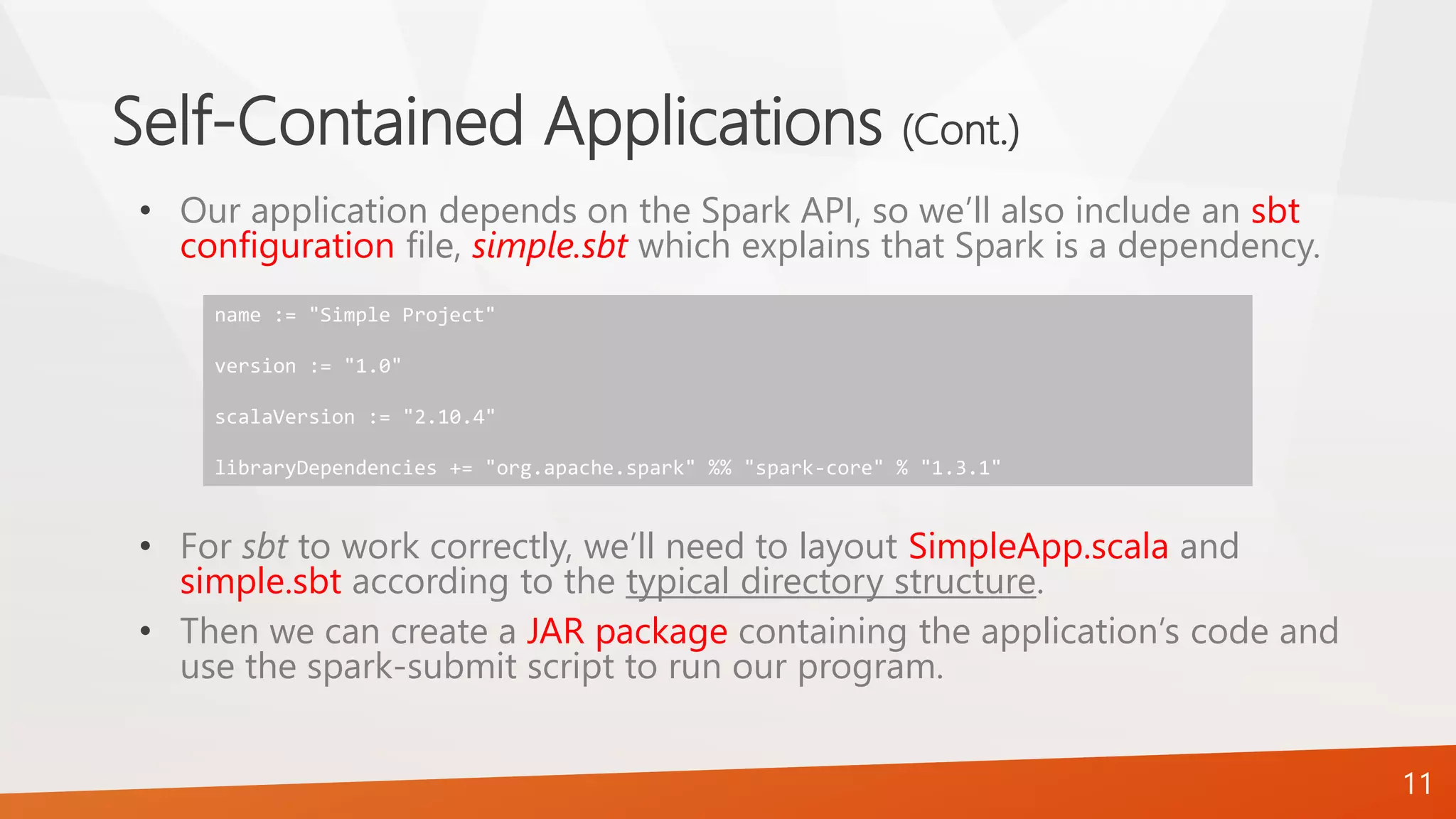 Self-Contained Applications (Cont.)
• Our application depends on the Spark API, so we’ll also include an sbt
configuration file, simple.sbt which explains that Spark is a dependency.
• For sbt to work correctly, we’ll need to layout SimpleApp.scala and
simple.sbt according to the typical directory structure.
• Then we can create a JAR package containing the application’s code and
use the spark-submit script to run our program.
11
name := "Simple Project"
version := "1.0"
scalaVersion := "2.10.4"
libraryDependencies += "org.apache.spark" %% "spark-core" % "1.3.1"
 
