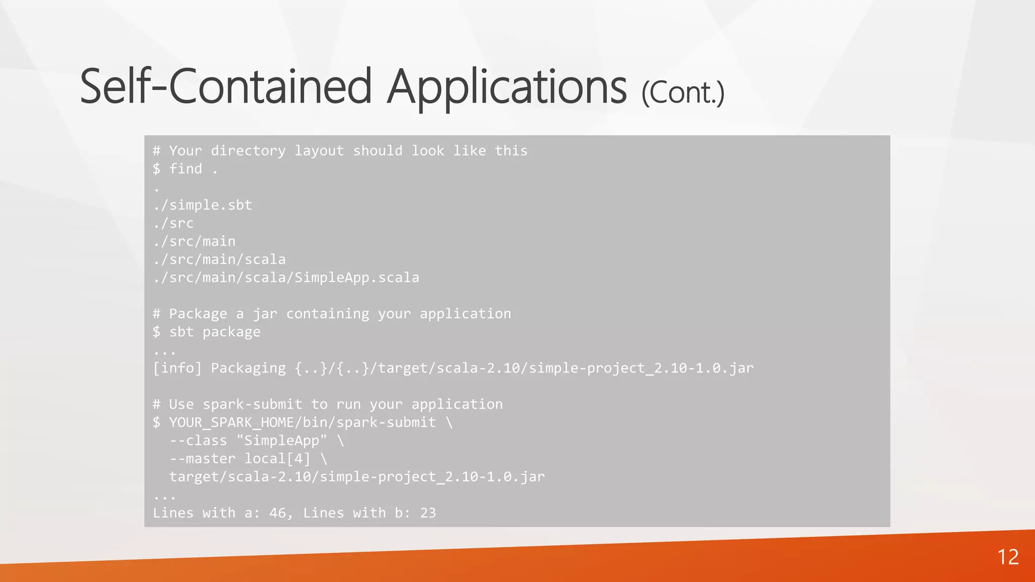 Self-Contained Applications (Cont.)
12
# Your directory layout should look like this
$ find .
.
./simple.sbt
./src
./src/main
./src/main/scala
./src/main/scala/SimpleApp.scala
# Package a jar containing your application
$ sbt package
...
[info] Packaging {..}/{..}/target/scala-2.10/simple-project_2.10-1.0.jar
# Use spark-submit to run your application
$ YOUR_SPARK_HOME/bin/spark-submit 
--class "SimpleApp" 
--master local[4] 
target/scala-2.10/simple-project_2.10-1.0.jar
...
Lines with a: 46, Lines with b: 23
 