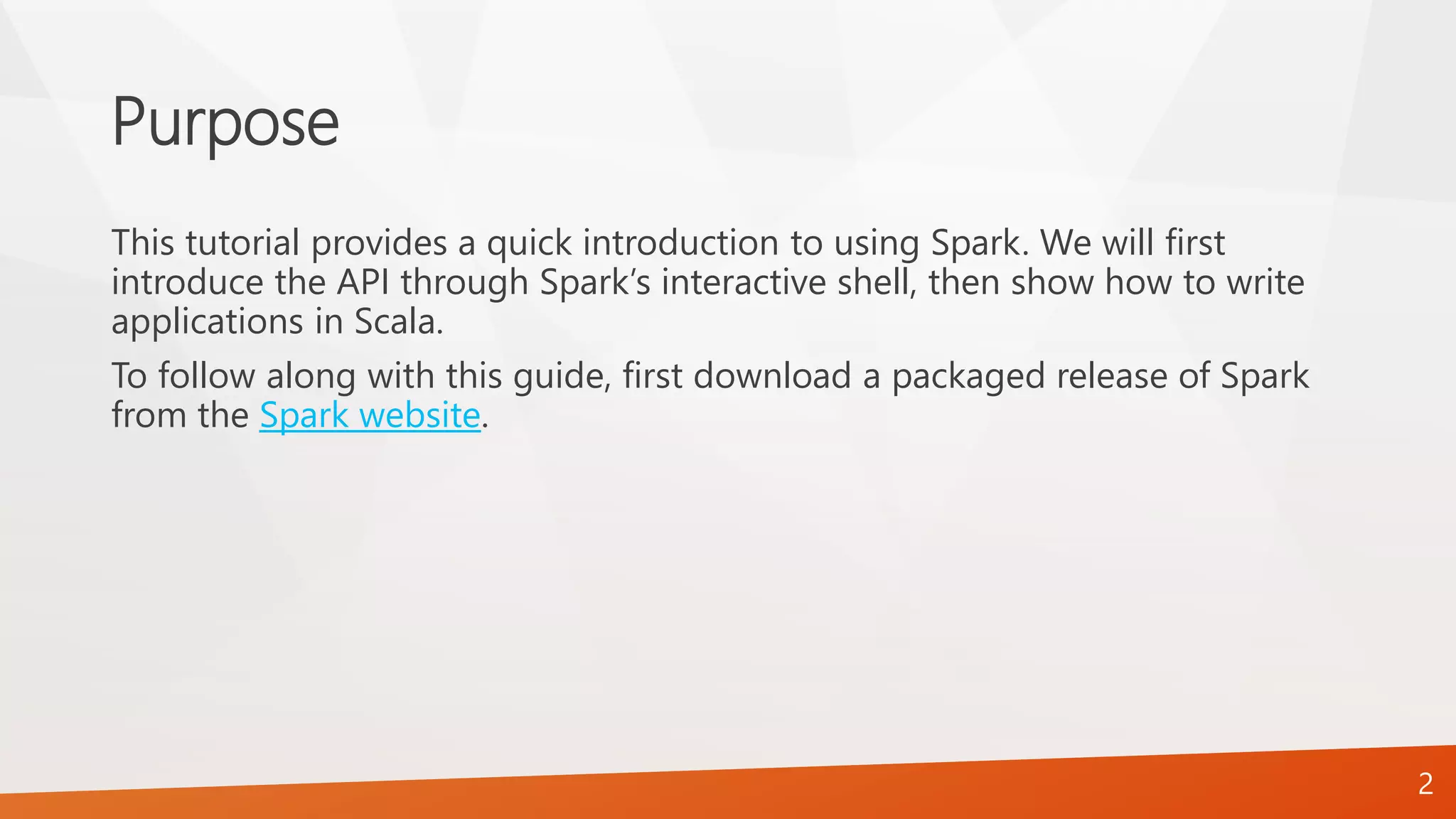 Purpose
This tutorial provides a quick introduction to using Spark. We will first
introduce the API through Spark’s interactive shell, then show how to write
applications in Scala.
To follow along with this guide, first download a packaged release of Spark
from the Spark website.
2
 
