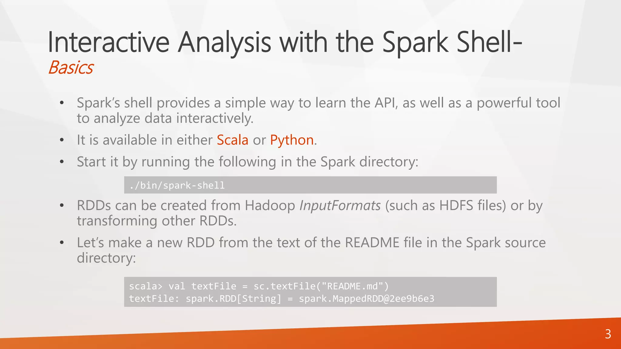 Interactive Analysis with the Spark Shell-
Basics
• Spark’s shell provides a simple way to learn the API, as well as a powerful tool
to analyze data interactively.
• It is available in either Scala or Python.
• Start it by running the following in the Spark directory:
• RDDs can be created from Hadoop InputFormats (such as HDFS files) or by
transforming other RDDs.
• Let’s make a new RDD from the text of the README file in the Spark source
directory:
3
./bin/spark-shell
scala> val textFile = sc.textFile("README.md")
textFile: spark.RDD[String] = spark.MappedRDD@2ee9b6e3
 