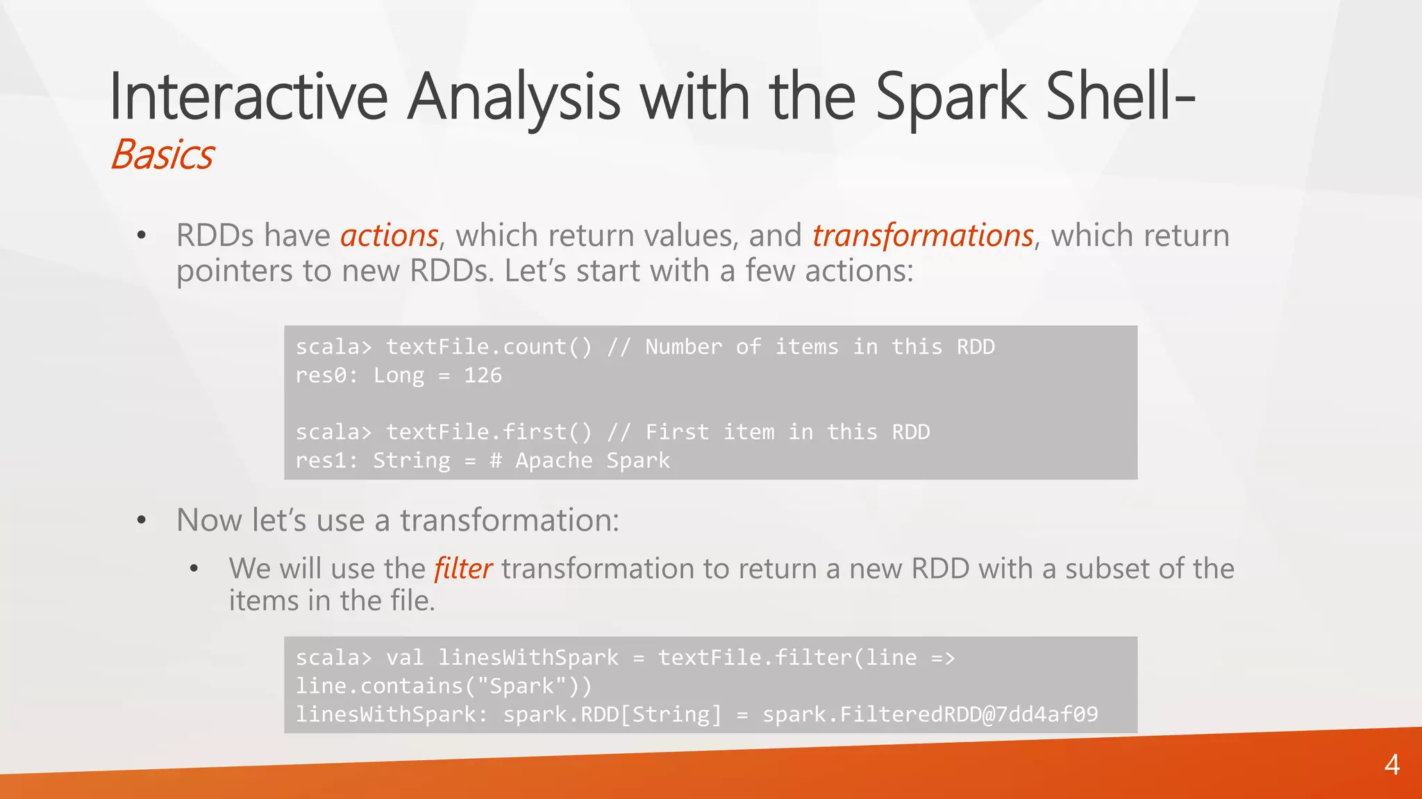 Interactive Analysis with the Spark Shell-
Basics
• RDDs have actions, which return values, and transformations, which return
pointers to new RDDs. Let’s start with a few actions:
• Now let’s use a transformation:
• We will use the filter transformation to return a new RDD with a subset of the
items in the file.
4
scala> textFile.count() // Number of items in this RDD
res0: Long = 126
scala> textFile.first() // First item in this RDD
res1: String = # Apache Spark
scala> val linesWithSpark = textFile.filter(line =>
line.contains("Spark"))
linesWithSpark: spark.RDD[String] = spark.FilteredRDD@7dd4af09
 