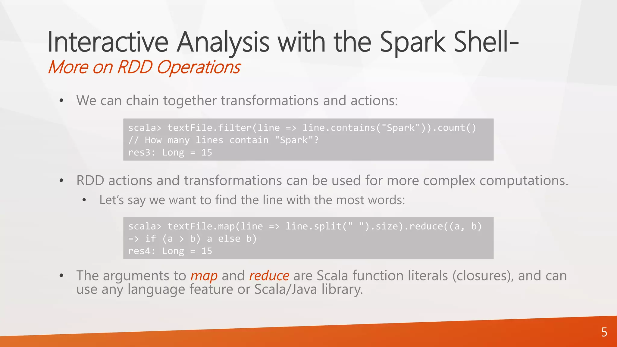 Interactive Analysis with the Spark Shell-
More on RDD Operations
• We can chain together transformations and actions:
• RDD actions and transformations can be used for more complex computations.
• Let’s say we want to find the line with the most words:
• The arguments to map and reduce are Scala function literals (closures), and can
use any language feature or Scala/Java library.
5
scala> textFile.filter(line => line.contains("Spark")).count()
// How many lines contain "Spark"?
res3: Long = 15
scala> textFile.map(line => line.split(" ").size).reduce((a, b)
=> if (a > b) a else b)
res4: Long = 15
 